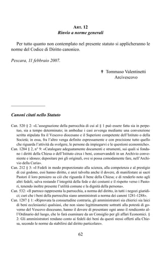 ART. 12
                                Rinvio a norme generali

   Per tutto quanto non contemplato nel presente statuto si applicheranno le
norme del Codice di Diritto canonico.

Pescara, 11 febbraio 2007.

                                                              ✟ Tommaso Valentinetti
                                                                   Arcivescovo




_______________

Canoni citati nello Statuto

Can. 520 § 2: «L’assegnazione della parrocchia di cui al § 1 può essere fatta sia in perpe-
   tuo, sia a tempo determinato; in ambedue i casi avvenga mediante una convenzione
   scritta stipulata fra il Vescovo diocesano e il Superiore competente dell’Istituto o della
   Società; in essa, fra l’altro venga definito espressamente e con precisione tutto quello
   che riguarda l’attività da svolgere, le persone da impiegarvi e le questioni economiche».
Can. 1284 § 2, n° 9: «Catalogare adeguatamente documenti e strumenti, sui quali si fonda-
   no i diritti della Chiesa o dell’Istituto circa i beni, conservandoli in un Archivio conve-
   niente e idoneo; depositare poi gli originali, ove si possa comodamente fare, nell’Archi-
   vio della Curia».
Can. 212 § 3: «I Fedeli in modo proporzionato alla scienza, alla competenza e al prestigio
   di cui godono, essi hanno diritto, e anzi talvolta anche il dovere, di manifestare ai sacri
   Pastori il loro pensiero su ciò che riguarda il bene della Chiesa; e di renderlo noto agli
   altri fedeli, salva restando l’integrità della fede e dei costumi e il rispetto verso i Pasto-
   ri, tenendo inoltre presente l’utilità comune e la dignità della persona».
Can. 532: «Il parroco rappresenta la parrocchia, a norma del diritto, in tutti i negozi giuridi-
   ci; curi che i beni della parrocchia siano amministrati a norma dei canoni 1281-1288».
Can. 1287 § 1: «Riprovata la consuetudine contraria, gli amministratori sia chierici sia laici
   di beni ecclesiastici qualsiasi, che non siano legittimamente sottratti alla potestà di go-
   verno del Vescovo diocesano, hanno il dovere di presentare ogni anno il rendiconto al-
   l’Ordinario del luogo, che lo farà esaminare da un Consiglio per gli affari Economici. §
   2: Gli amministratori rendano conto ai fedeli dei beni da questi stessi offerti alla Chie-
   sa, secondo le norme da stabilirsi dal diritto particolare».

                                              62
 