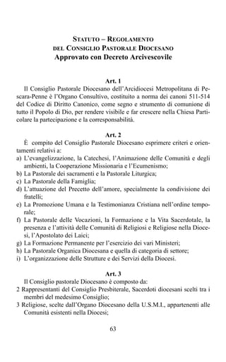 STATUTO – REGOLAMENTO
              DEL CONSIGLIO PASTORALE DIOCESANO
              Approvato con Decreto Arcivescovile


                                    Art. 1
   Il Consiglio Pastorale Diocesano dell’Arcidiocesi Metropolitana di Pe-
scara-Penne è l’Organo Consultivo, costituito a norma dei canoni 511-514
del Codice di Diritto Canonico, come segno e strumento di comunione di
tutto il Popolo di Dio, per rendere visibile e far crescere nella Chiesa Parti-
colare la partecipazione e la corresponsabilità.

                                   Art. 2
   È compito del Consiglio Pastorale Diocesano esprimere criteri e orien-
tamenti relativi a:
a) L’evangelizzazione, la Catechesi, l’Animazione delle Comunità e degli
   ambienti, la Cooperazione Missionaria e l’Ecumenismo;
b) La Pastorale dei sacramenti e la Pastorale Liturgica;
c) La Pastorale della Famiglia;
d) L’attuazione del Precetto dell’amore, specialmente la condivisione dei
   fratelli;
e) La Promozione Umana e la Testimonianza Cristiana nell’ordine tempo-
   rale;
f) La Pastorale delle Vocazioni, la Formazione e la Vita Sacerdotale, la
   presenza e l’attività delle Comunità di Religiosi e Religiose nella Dioce-
   si, l’Apostolato dei Laici;
g) La Formazione Permanente per l’esercizio dei vari Ministeri;
h) La Pastorale Organica Diocesana e quella di categoria di settore;
i) L’organizzazione delle Strutture e dei Servizi della Diocesi.

                                  Art. 3
   Il Consiglio pastorale Diocesano è composto da:
2 Rappresentanti del Consiglio Presbiterale, Sacerdoti diocesani scelti tra i
   membri del medesimo Consiglio;
3 Religiose, scelte dall’Organo Diocesano della U.S.M.I., appartenenti alle
   Comunità esistenti nella Diocesi;

                                      63
 