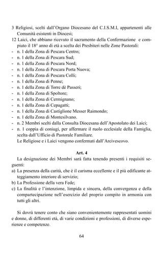 3 Religiosi, scelti dall’Organo Diocesano del C.I.S.M.I, appartenenti alle
   Comunità esistenti in Diocesi;
12 Laici, che abbiano ricevuto il sacramento della Confermazione e com-
   piuto il 18° anno di età a scelta dei Presbiteri nelle Zone Pastorali:
- n. 1 della Zona di Pescara Centro;
- n. 1 della Zona di Pescara Sud;
- n. 1 della Zona di Pescara Nord;
- n. 1 della Zona di Pescara Porta Nuova;
- n. 1 della Zona di Pescara Colli;
- n. 1 della Zona di Penne;
- n. 1 della Zona di Torre dè Passeri;
- n. 1 della Zona di Spoltore;
- n. 1 della Zona di Cermignano;
- n. 1 della Zona di Cepagatti;
- n. 1 della Zona di Castiglione Messer Raimondo;
- n. 1 della Zona di Montesilvano.
- n. 2 Membri scelti dalla Consulta Diocesana dell’Apostolato dei Laici;
- n. 1 coppia di coniugi, per affermare il ruolo ecclesiale della Famiglia,
   scelta dall’Ufficio di Pastorale Familiare.
   Le Religiose e i Laici vengono confermati dall’Arcivescovo.

                                    Art. 4
   La designazione dei Membri sarà fatta tenendo presenti i requisiti se-
guenti:
a) La presenza della carità, che è il carisma eccellente e il più edificante at-
   teggiamento interiore di servizio;
b) La Professione della vera Fede;
c) La finalità e l’intenzione, limpida e sincera, della convergenza e della
   compartecipazione nell’esercizio del proprio compito in armonia con
   tutti gli altri.

   Si dovrà tenere conto che siano convenientemente rappresentati uomini
e donne, di differenti età, di varie condizioni e professioni, di diverse espe-
rienze e competenze.

                                      64
 