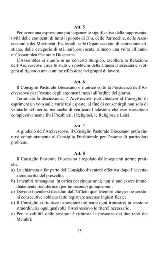 Art. 5
   Per avere una espressione più largamente significativa della rappresenta-
tività delle compenti di tutto il popolo di Dio, delle Parrocchie, delle Asso-
ciazioni e dei Movimenti Ecclesiali, delle Organizzazioni di ispirazione cri-
stiana, delle categorie di età, sarà convocata, almeno una volta all’anno,
un’Assemblea Pastorale Diocesana.
   L’Assemblea si riunirà in un contesto liturgico, ascolterà la Relazione
dell’Arcivescovo circa lo stato e i problemi della Chiesa Diocesana e svol-
gerà al riguardo una comune riflessione nei gruppi di lavoro.

                                    Art. 6
   Il Consiglio Pastorale Diocesano si riunisce sotto la Presidenza dell’Ar-
civescovo per l’esame degli argomenti messi all’ordine del giorno.
   Terminata la discussione, l’ Arcivescovo può chiedere al Consiglio di
esprimere un voto sulle varie tesi esposte, al fine di consentirgli non solo di
valutarle nel merito, ma anche di verificare l’adesione che esse riscuotono
complessivamente fra i Presbiteri, i Religiosi, le Religiose e Laici.

                                   Art. 7
   A giudizio dell’Arcivescovo, il Consiglio Pastorale Diocesano potrà riu-
nirsi congiuntamente al Consiglio Presbiterale per l’esame di particolari
problemi.

                                    Art. 8
   Il Consiglio Pastorale Diocesano è regolato dalle seguenti norme prati-
che:
a) La chiamata a far parte del Consiglio diventerà effettiva dopo l’accetta-
   zione scritta del prescelto;
b) I membri rimangono in carica per cinque anni; non si può essere imme-
   diatamente riconfermati per un secondo quinquennio;
c) Devono intendersi decaduti dall’Ufficio quei Membri che per tre sessio-
   ni consecutive abbiano fatto registrare assenze ingiustificate;
d) Il Consiglio si riunisce in sessione ordinaria ogni trimestre; in sessione
   straordinaria ogni qualvolta l’Arcivescovo lo riterrà necessario;
e) Per la validità delle sessioni è richiesta la presenza dei due terzi dei
   Membri;

                                      65
 
