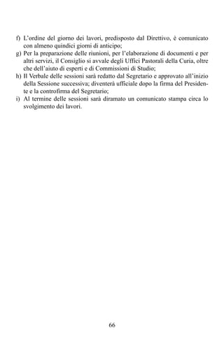 f) L’ordine del giorno dei lavori, predisposto dal Direttivo, è comunicato
   con almeno quindici giorni di anticipo;
g) Per la preparazione delle riunioni, per l’elaborazione di documenti e per
   altri servizi, il Consiglio si avvale degli Uffici Pastorali della Curia, oltre
   che dell’aiuto di esperti e di Commissioni di Studio;
h) Il Verbale delle sessioni sarà redatto dal Segretario e approvato all’inizio
   della Sessione successiva; diventerà ufficiale dopo la firma del Presiden-
   te e la controfirma del Segretario;
i) Al termine delle sessioni sarà diramato un comunicato stampa circa lo
   svolgimento dei lavori.




                                       66
 