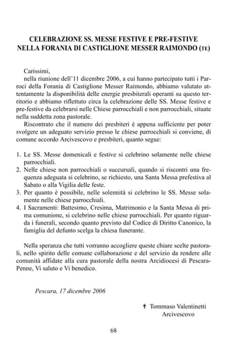 CELEBRAZIONE SS. MESSE FESTIVE E PRE-FESTIVE
NELLA FORANIA DI CASTIGLIONE MESSER RAIMONDO (TE)


    Carissimi,
    nella riunione dell’11 dicembre 2006, a cui hanno partecipato tutti i Par-
roci della Forania di Castiglione Messer Raimondo, abbiamo valutato at-
tentamente la disponibilità delle energie presbiterali operanti su questo ter-
ritorio e abbiamo riflettuto circa la celebrazione delle SS. Messe festive e
pre-festive da celebrarsi nelle Chiese parrocchiali e non parrocchiali, situate
nella suddetta zona pastorale.
    Riscontrato che il numero dei presbiteri è appena sufficiente per poter
svolgere un adeguato servizio presso le chiese parrocchiali si conviene, di
comune accordo Arcivescovo e presbiteri, quanto segue:

1. Le SS. Messe domenicali e festive si celebrino solamente nelle chiese
   parrocchiali.
2. Nelle chiese non parrocchiali o succursali, quando si riscontri una fre-
   quenza adeguata si celebrino, se richiesto, una Santa Messa prefestiva al
   Sabato o alla Vigilia delle feste.
3. Per quanto è possibile, nelle solennità si celebrino le SS. Messe sola-
   mente nelle chiese parrocchiali.
4. I Sacramenti: Battesimo, Cresima, Matrimonio e la Santa Messa di pri-
   ma comunione, si celebrino nelle chiese parrocchiali. Per quanto riguar-
   da i funerali, secondo quanto previsto dal Codice di Diritto Canonico, la
   famiglia del defunto scelga la chiesa funerante.

    Nella speranza che tutti vorranno accogliere queste chiare scelte pastora-
li, nello spirito delle comune collaborazione e del servizio da rendere alle
comunità affidate alla cura pastorale della nostra Arcidiocesi di Pescara-
Penne, Vi saluto e Vi benedico.


       Pescara, 17 dicembre 2006

                                                   ✟ Tommaso Valentinetti
                                                        Arcivescovo

                                      68
 
