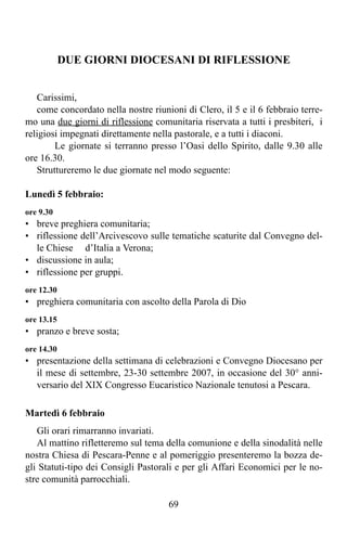 DUE GIORNI DIOCESANI DI RIFLESSIONE


   Carissimi,
   come concordato nella nostre riunioni di Clero, il 5 e il 6 febbraio terre-
mo una due giorni di riflessione comunitaria riservata a tutti i presbiteri, i
religiosi impegnati direttamente nella pastorale, e a tutti i diaconi.
        Le giornate si terranno presso l’Oasi dello Spirito, dalle 9.30 alle
ore 16.30.
   Struttureremo le due giornate nel modo seguente:

Lunedì 5 febbraio:
ore 9.30
• breve preghiera comunitaria;
• riflessione dell’Arcivescovo sulle tematiche scaturite dal Convegno del-
  le Chiese d’Italia a Verona;
• discussione in aula;
• riflessione per gruppi.
ore 12.30
• preghiera comunitaria con ascolto della Parola di Dio
ore 13.15
• pranzo e breve sosta;
ore 14.30
• presentazione della settimana di celebrazioni e Convegno Diocesano per
  il mese di settembre, 23-30 settembre 2007, in occasione del 30° anni-
  versario del XIX Congresso Eucaristico Nazionale tenutosi a Pescara.

Martedì 6 febbraio
   Gli orari rimarranno invariati.
   Al mattino rifletteremo sul tema della comunione e della sinodalità nelle
nostra Chiesa di Pescara-Penne e al pomeriggio presenteremo la bozza de-
gli Statuti-tipo dei Consigli Pastorali e per gli Affari Economici per le no-
stre comunità parrocchiali.

                                     69
 