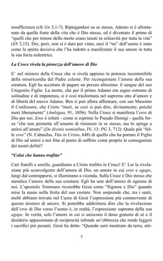 tosufficienza (cfr Gn 3,1-7). Ripiegandosi su se stesso, Adamo si è allonta-
nato da quella fonte della vita che è Dio stesso, ed è diventato il primo di
“quelli che per timore della morte erano tenuti in schiavitù per tutta la vita”
(Eb 2,15). Dio, però, non si è dato per vinto, anzi il “no” dell’uomo è stato
come la spinta decisiva che l’ha indotto a manifestare il suo amore in tutta
la sua forza redentrice.

La Croce rivela la pienezza dell’amore di Dio

E’ nel mistero della Croce che si rivela appieno la potenza incontenibile
della misericordia del Padre celeste. Per riconquistare l’amore della sua
creatura, Egli ha accettato di pagare un prezzo altissimo: il sangue del suo
Unigenito Figlio. La morte, che per il primo Adamo era segno estremo di
solitudine e di impotenza, si è così trasformata nel supremo atto d’amore e
di libertà del nuovo Adamo. Ben si può allora affermare, con san Massimo
il Confessore, che Cristo “morì, se così si può dire, divinamente, poiché
morì liberamente” (Ambigua, 91, 1056). Nella Croce si manifesta l’eros di
Dio per noi. Eros è infatti - come si esprime lo Pseudo Dionigi - quella for-
za “che non permette all’amante di rimanere in se stesso, ma lo spinge a
unirsi all’amato” (De divinis nominibus, IV, 13: PG 3, 712). Quale più “fol-
le eros” (N. Cabasilas, Vita in Cristo, 648) di quello che ha portato il Figlio
di Dio ad unirsi a noi fino al punto di soffrire come proprie le conseguenze
dei nostri delitti?

“Colui che hanno trafitto”

Cari fratelli e sorelle, guardiamo a Cristo trafitto in Croce! E’ Lui la rivela-
zione più sconvolgente dell’amore di Dio, un amore in cui eros e agape,
lungi dal contrapporsi, si illuminano a vicenda. Sulla Croce è Dio stesso che
mendica l’amore della sua creatura: Egli ha sete dell’amore di ognuno di
noi. L’apostolo Tommaso riconobbe Gesù come “Signore e Dio” quando
mise la mano nella ferita del suo costato. Non sorprende che, tra i santi,
molti abbiano trovato nel Cuore di Gesù l’espressione più commovente di
questo mistero di amore. Si potrebbe addirittura dire che la rivelazione
dell’eros di Dio verso l’uomo è, in realtà, l’espressione suprema della sua
agape. In verità, solo l’amore in cui si uniscono il dono gratuito di sé e il
desiderio appassionato di reciprocità infonde un’ebbrezza che rende leggeri
i sacrifici più pesanti. Gesù ha detto: “Quando sarò innalzato da terra, atti-

                                       7
 