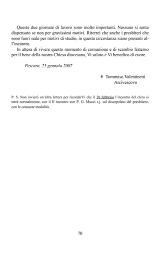 Queste due giornate di lavoro sono molto importanti. Nessuno si senta
dispensato se non per gravissimi motivi. Riterrei che anche i presbiteri che
sono fuori sede per motivi di studio, in questa circostanza siano presenti al-
l’incontro.
    In attesa di vivere questo momento di comunione e di scambio fraterno
per il bene della nostra Chiesa diocesana, Vi saluto e Vi benedico di cuore.

        Pescara, 25 gennaio 2007

                                                           ✟ Tommaso Valentinetti
                                                                Arcivescovo


P. S. Non invierò un’altra lettera per ricordarVi che il 20 febbraio l’incontro del clero si
terrà normalmente, con il II incontro con P. G. Mucci s.j. sul discepolato del presbitero,
con le consuete modalità.




                                            70
 