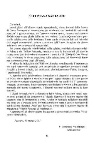 SETTIMANA SANTA 2007

    Carissimi,
    ormai giunti all’ultimo scorcio quaresimale, siamo invitati dalla Parola
di Dio a fare opere di conversione per celebrare con “azzimi di verità e di
purezza” il grande mistero dell’essere creatura nuova, immersi nella morte
di Cristo per essere gloria della sua risurrezione. La santa Quaresima ci por-
ta alla celebrazione della Settimana Santa con la ricchezza dei suoi riti e dei
suoi segni sacramentali, centro e culmine dell’Anno Liturgico, da vivere
uniti nella nostre comunità parrocchiali.
    Per quanto riguarda le indicazioni sulle celebrazioni della domenica del-
le Palme e del Triduo Pasquale, rimando a tutte le indicazioni già date lo
scorso anno (vd. Bollettino diocesano n. 1 anno LVIII (2006) 67-70). Vorrei
solo richiamare la Vostra attenzione sulla celebrazione del Mercoledì Santo
per la consacrazione degli olii santi.
    Vi allego le indicazioni dell’Ufficio Liturgico sottolineando l’importanza
che ogni parrocchia partecipi con una piccola delegazione, composta dagli
Accoliti e Lettori istituiti, dai ministranti che indosseranno l’abito liturgico,
i cresimandi, i catechisti.
    Al termine della celebrazione, i presbiteri e i diaconi si troveranno pres-
so l’Oasi dello Spirito a Montesilvano per l’agape fraterna. È stato questo
un desiderio espresso da parecchi sacerdoti e da me condiviso E’ certamen-
te questo un momento importante per stare insieme e vivere la Pasqua nella
memoria del nostro sacerdozio. I diaconi possono invitare anche le loro
consorti.
    I Vicari Foranei, entro la domenica delle Palme, al massimo lunedì san-
to, sono pregati di far conoscere al Vicario Generale il numero preciso dei
sacerdoti che si fermeranno a cena. Anche le Famiglie religiose maschili
che sono qui a Pescara sono invitati a prendere parte a questo momento di
condivisione fraterna. Anch’essi facciano conoscere il numero preciso di
presenze al Vicario Foraneo di riferimento.
    AugurandoVi di vivere questa Pasqua nella gioia e nella serenità, Vi sa-
luto e Vi benedico.

       Pescara, 19 marzo 2007

                                                    ✟ Tommaso Valentinetti
                                                         Arcivescovo

                                       71
 