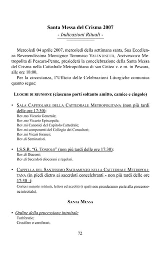 Santa Messa del Crisma 2007
                           - Indicazioni Rituali -

   Mercoledì 04 aprile 2007, mercoledì della settimana santa, Sua Eccellen-
za Reverendissima Monsignor Tommaso VALENTINETTI, Arcivescovo Me-
tropolita di Pescara-Penne, presiederà la concelebrazione della Santa Messa
del Crisma nella Cattedrale Metropolitana di san Cetteo v. e m. in Pescara,
alle ore 18:00.
   Per la circostanza, l’Ufficio delle Celebrazioni Liturgiche comunica
quanto segue:

 LUOGHI DI RIUNIONE (ciascuno porti soltanto amitto, camice e cingolo)

• SALA CAPITOLARE           DELLA   CATTEDRALE METROPOLITANA (non più tardi
  delle ore 17:30):
  Rev.mo Vicario Generale;
  Rev.mo Vicario Episcopale;
  Rev.mi Canonici del Capitolo Cattedrale;
  Rev.mi componenti del Collegio dei Consultori;
  Rev.mi Vicari foranei;
  Rev.di Seminaristi.

• I.S.S.R. “G. TONIOLO” (non più tardi delle ore 17:30):
  Rev.di Diaconi;
  Rev.di Sacerdoti diocesani e regolari.

• CAPPELLA DEL SANTISSIMO SACRAMENTO NELLA CATTEDRALE METROPOLI-
  TANA (in piedi dietro ai sacerdoti concelebranti - non più tardi delle ore
  17:30 -):
  Cortesi ministri istituiti, lettori ed accoliti (i quali non prenderanno parte alla processio-
  ne introitale).

                                      SANTA MESSA

• Ordine della processione introitale
  Turiferario;
  Crocifero e ceroferari;

                                             72
 