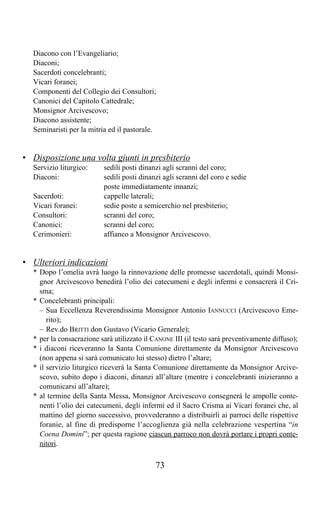 Diacono con l’Evangeliario;
  Diaconi;
  Sacerdoti concelebranti;
  Vicari foranei;
  Componenti del Collegio dei Consultori;
  Canonici del Capitolo Cattedrale;
  Monsignor Arcivescovo;
  Diacono assistente;
  Seminaristi per la mitria ed il pastorale.


• Disposizione una volta giunti in presbiterio
  Servizio liturgico:     sedili posti dinanzi agli scranni del coro;
  Diaconi:                sedili posti dinanzi agli scranni del coro e sedie
                          poste immediatamente innanzi;
  Sacerdoti:              cappelle laterali;
  Vicari foranei:         sedie poste a semicerchio nel presbiterio;
  Consultori:             scranni del coro;
  Canonici:               scranni del coro;
  Cerimonieri:            affianco a Monsignor Arcivescovo.


• Ulteriori indicazioni
  * Dopo l’omelia avrà luogo la rinnovazione delle promesse sacerdotali, quindi Monsi-
    gnor Arcivescovo benedirà l’olio dei catecumeni e degli infermi e consacrerà il Cri-
    sma;
  * Concelebranti principali:
    – Sua Eccellenza Reverendissima Monsignor Antonio IANNUCCI (Arcivescovo Eme-
       rito);
    – Rev.do BRITTI don Gustavo (Vicario Generale);
  * per la consacrazione sarà utilizzato il CANONE III (il testo sarà preventivamente diffuso);
  * i diaconi riceveranno la Santa Comunione direttamente da Monsignor Arcivescovo
    (non appena si sarà comunicato lui stesso) dietro l’altare;
  * il servizio liturgico riceverà la Santa Comunione direttamente da Monsignor Arcive-
    scovo, subito dopo i diaconi, dinanzi all’altare (mentre i concelebranti inizieranno a
    comunicarsi all’altare);
  * al termine della Santa Messa, Monsignor Arcivescovo consegnerà le ampolle conte-
    nenti l’olio dei catecumeni, degli infermi ed il Sacro Crisma ai Vicari foranei che, al
    mattino del giorno successivo, provvederanno a distribuirli ai parroci delle rispettive
    foranie, al fine di predisporne l’accoglienza già nella celebrazione vespertina “in
    Coena Domini”; per questa ragione ciascun parroco non dovrà portare i propri conte-
    nitori.

                                            73
 