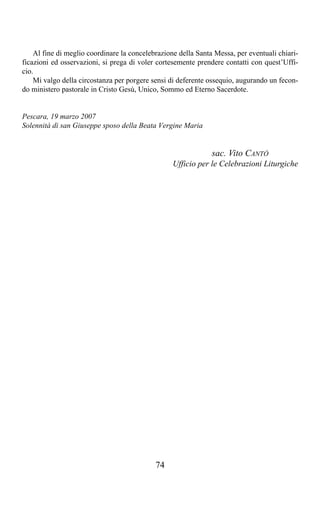 Al fine di meglio coordinare la concelebrazione della Santa Messa, per eventuali chiari-
ficazioni ed osservazioni, si prega di voler cortesemente prendere contatti con quest’Uffi-
cio.
    Mi valgo della circostanza per porgere sensi di deferente ossequio, augurando un fecon-
do ministero pastorale in Cristo Gesù, Unico, Sommo ed Eterno Sacerdote.


Pescara, 19 marzo 2007
Solennità di san Giuseppe sposo della Beata Vergine Maria


                                                               sac. Vito CANTÒ
                                                  Ufficio per le Celebrazioni Liturgiche




                                            74
 