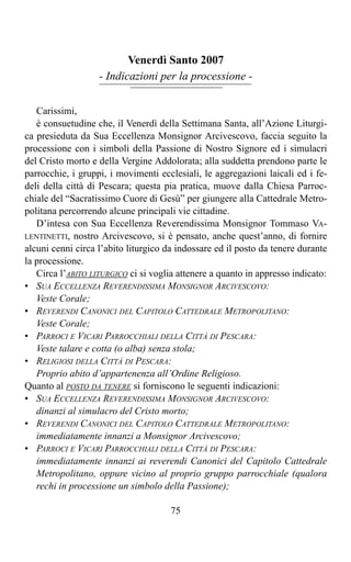 Venerdì Santo 2007
                   - Indicazioni per la processione -

   Carissimi,
   è consuetudine che, il Venerdì della Settimana Santa, all’Azione Liturgi-
ca presieduta da Sua Eccellenza Monsignor Arcivescovo, faccia seguito la
processione con i simboli della Passione di Nostro Signore ed i simulacri
del Cristo morto e della Vergine Addolorata; alla suddetta prendono parte le
parrocchie, i gruppi, i movimenti ecclesiali, le aggregazioni laicali ed i fe-
deli della città di Pescara; questa pia pratica, muove dalla Chiesa Parroc-
chiale del “Sacratissimo Cuore di Gesù” per giungere alla Cattedrale Metro-
politana percorrendo alcune principali vie cittadine.
   D’intesa con Sua Eccellenza Reverendissima Monsignor Tommaso VA-
LENTINETTI, nostro Arcivescovo, si è pensato, anche quest’anno, di fornire
alcuni cenni circa l’abito liturgico da indossare ed il posto da tenere durante
la processione.
   Circa l’ABITO LITURGICO ci si voglia attenere a quanto in appresso indicato:
• SUA ECCELLENZA REVERENDISSIMA MONSIGNOR ARCIVESCOVO:
   Veste Corale;
• REVERENDI CANONICI DEL CAPITOLO CATTEDRALE METROPOLITANO:
   Veste Corale;
• PARROCI E VICARI PARROCCHIALI DELLA CITTÀ DI PESCARA:
   Veste talare e cotta (o alba) senza stola;
• RELIGIOSI DELLA CITTÀ DI PESCARA:
   Proprio abito d’appartenenza all’Ordine Religioso.
Quanto al POSTO DA TENERE si forniscono le seguenti indicazioni:
• SUA ECCELLENZA REVERENDISSIMA MONSIGNOR ARCIVESCOVO:
   dinanzi al simulacro del Cristo morto;
• REVERENDI CANONICI DEL CAPITOLO CATTEDRALE METROPOLITANO:
   immediatamente innanzi a Monsignor Arcivescovo;
• PARROCI E VICARI PARROCCHIALI DELLA CITTÀ DI PESCARA:
   immediatamente innanzi ai reverendi Canonici del Capitolo Cattedrale
   Metropolitano, oppure vicino al proprio gruppo parrocchiale (qualora
   rechi in processione un simbolo della Passione);

                                      75
 