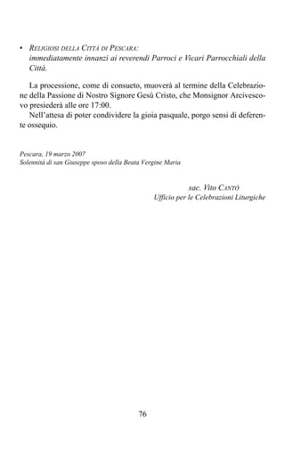 • RELIGIOSI DELLA CITTÀ DI PESCARA:
  immediatamente innanzi ai reverendi Parroci e Vicari Parrocchiali della
  Città.

   La processione, come di consueto, muoverà al termine della Celebrazio-
ne della Passione di Nostro Signore Gesù Cristo, che Monsignor Arcivesco-
vo presiederà alle ore 17:00.
   Nell’attesa di poter condividere la gioia pasquale, porgo sensi di deferen-
te ossequio.


Pescara, 19 marzo 2007
Solennità di san Giuseppe sposo della Beata Vergine Maria


                                                            sac. Vito CANTÒ
                                               Ufficio per le Celebrazioni Liturgiche




                                          76
 