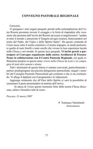 CONVEGNO PASTORALE REGIONALE


    Carissimi,
    Vi giungano i miei auguri pasquali, perché nella contemplazione del Cri-
sto Risorto possiamo trovare il coraggio e la forza di rispondere alla voca-
zione che promana dall’invito del Risorto ad essere evangelizzatori: “andate
in tutto il mondo e annunziate il Vangelo ad ogni creatura, battezzandole nel
nome del Padre, del Figlio e dello Spirito Santo”. Da questo comando di
Cristo nasce tutto il nostro cammino e il nostro impegno, in modo particola-
re quello di tanti fratelli e tante sorelle che vivono la loro esperienza laicale
nella Chiesa e nel mondo. In questa luce pasquale, Vi invito perciò a par-
tecipare al Convegno organizzato dalla nostra Arcidiocesi di Pescara-
Penne in collaborazione con il Centro Pastorale Regionale, nel quale ri-
fletteremo proprio su questo tema: vivere nella Chiesa da Laici e in compa-
gnia di tanti altri uomini e donne.
    Tutti i destinatari di questa lettera si sentano convocati, particolarmente i
parroci predispongano una piccola delegazione parrocchiale, magari i mem-
bri del Consiglio Pastorale Parrocchiale già costituito o che si sta costituen-
do. Vi allego il depliant con il programma e le indicazioni.
    Aggiungo solamente che all’Oasi dello Spirito ci sarà la possibilità di
consumare il pasto prenotandosi al mattino dell’arrivo.
         In attesa di vivere questo momento forte della nostra Chiesa dioce-
sana, saluto e benedico tutti di cuore.

Pescara, 31 marzo 2007

                                                    ✟ Tommaso Valentinetti
                                                         Arcivescovo




                                       77
 