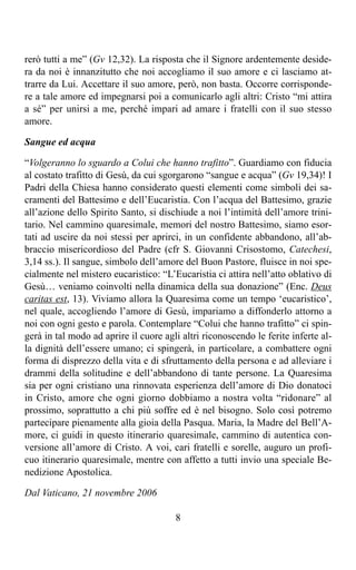 rerò tutti a me” (Gv 12,32). La risposta che il Signore ardentemente deside-
ra da noi è innanzitutto che noi accogliamo il suo amore e ci lasciamo at-
trarre da Lui. Accettare il suo amore, però, non basta. Occorre corrisponde-
re a tale amore ed impegnarsi poi a comunicarlo agli altri: Cristo “mi attira
a sé” per unirsi a me, perché impari ad amare i fratelli con il suo stesso
amore.

Sangue ed acqua

“Volgeranno lo sguardo a Colui che hanno trafitto”. Guardiamo con fiducia
al costato trafitto di Gesù, da cui sgorgarono “sangue e acqua” (Gv 19,34)! I
Padri della Chiesa hanno considerato questi elementi come simboli dei sa-
cramenti del Battesimo e dell’Eucaristia. Con l’acqua del Battesimo, grazie
all’azione dello Spirito Santo, si dischiude a noi l’intimità dell’amore trini-
tario. Nel cammino quaresimale, memori del nostro Battesimo, siamo esor-
tati ad uscire da noi stessi per aprirci, in un confidente abbandono, all’ab-
braccio misericordioso del Padre (cfr S. Giovanni Crisostomo, Catechesi,
3,14 ss.). Il sangue, simbolo dell’amore del Buon Pastore, fluisce in noi spe-
cialmente nel mistero eucaristico: “L’Eucaristia ci attira nell’atto oblativo di
Gesù… veniamo coinvolti nella dinamica della sua donazione” (Enc. Deus
caritas est, 13). Viviamo allora la Quaresima come un tempo ‘eucaristico’,
nel quale, accogliendo l’amore di Gesù, impariamo a diffonderlo attorno a
noi con ogni gesto e parola. Contemplare “Colui che hanno trafitto” ci spin-
gerà in tal modo ad aprire il cuore agli altri riconoscendo le ferite inferte al-
la dignità dell’essere umano; ci spingerà, in particolare, a combattere ogni
forma di disprezzo della vita e di sfruttamento della persona e ad alleviare i
drammi della solitudine e dell’abbandono di tante persone. La Quaresima
sia per ogni cristiano una rinnovata esperienza dell’amore di Dio donatoci
in Cristo, amore che ogni giorno dobbiamo a nostra volta “ridonare” al
prossimo, soprattutto a chi più soffre ed è nel bisogno. Solo così potremo
partecipare pienamente alla gioia della Pasqua. Maria, la Madre del Bell’A-
more, ci guidi in questo itinerario quaresimale, cammino di autentica con-
versione all’amore di Cristo. A voi, cari fratelli e sorelle, auguro un profi-
cuo itinerario quaresimale, mentre con affetto a tutti invio una speciale Be-
nedizione Apostolica.

Dal Vaticano, 21 novembre 2006

                                       8
 