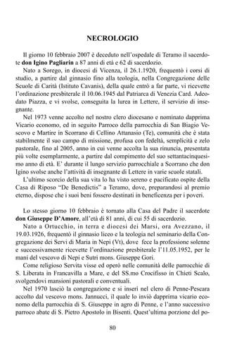 NECROLOGIO

   Il giorno 10 febbraio 2007 è deceduto nell’ospedale di Teramo il sacerdo-
te don Igino Pagliarin a 87 anni di età e 62 di sacerdozio.
   Nato a Sorego, in diocesi di Vicenza, il 26.1.1920, frequentò i corsi di
studio, a partire dal ginnasio fino alla teologia, nella Congregazione delle
Scuole di Carità (Istituto Cavanis), della quale entrò a far parte, vi ricevette
l’ordinazione presbiterale il 10.06.1945 dal Patriarca di Venezia Card. Adeo-
dato Piazza, e vi svolse, conseguita la lurea in Lettere, il servizio di inse-
gnante.
   Nel 1973 venne accolto nel nostro clero diocesano e nominato dapprima
Vicario economo, ed in seguito Parroco della parrocchia di San Biagio Ve-
scovo e Martire in Scorrano di Cellino Attanasio (Te), comunità che è stata
stabilmente il suo campo di missione, profusa con fedeltà, semplicità e zelo
pastorale, fino al 2005, anno in cui venne accolta la sua rinuncia, presentata
più volte esemplarmente, a partire dal compimento del suo settantacinquesi-
mo anno di età. E’ durante il lungo servizio parrocchiale a Scorrano che don
Igino svolse anche l’attività di insegnante di Lettere in varie scuole statali.
   L’ultimo scorcio della sua vita lo ha visto sereno e pacificato ospite della
Casa di Riposo “De Benedictis” a Teramo, dove, preparandosi al premio
eterno, dispose che i suoi beni fossero destinati in beneficenza per i poveri.

   Lo stesso giorno 10 febbraio è tornato alla Casa del Padre il sacerdote
don Giuseppe D’Amore, all’età di 81 anni, di cui 55 di sacerdozio.
   Nato a Ortucchio, in terra e diocesi dei Marsi, ora Avezzano, il
19.03.1926, frequentò il ginnasio liceo e la teologia nel seminario della Con-
gregazione dei Servi di Maria in Nepi (Vt), dove fece la professione solenne
e successivamente ricevette l’ordinazione presbiterale l’11.05.1952, per le
mani del vescovo di Nepi e Sutri mons. Giuseppe Gori.
   Come religioso Servita visse ed operò nelle comunità delle parrocchie di
S. Liberata in Francavilla a Mare, e del SS.mo Crocifisso in Chieti Scalo,
svolgendovi mansioni pastorali e conventuali.
   Nel 1970 lasciò la congregazione e si inserì nel clero di Penne-Pescara
accolto dal vescovo mons. Jannucci, il quale lo inviò dapprima vicario eco-
nomo della parrocchia di S. Giuseppe in agro di Penne, e l’anno successivo
parroco abate di S. Pietro Apostolo in Bisenti. Quest’ultima porzione del po-

                                      80
 