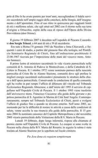 polo di Dio lo ha avuto pastore per trent’anni, raccogliendone il fedele servi-
zio sacerdotale nell’ampio raggio della catechesi, della liturgia, dell’insegna-
mento e dell’apostolato. Fino al suo ritiro in quiescenza per raggiunti limiti
di età e malferma salute, che egli attuò nel 2002 con il ritorno nella sua terra
d’origine a Ortucchio, ospite della casa di riposo dell’Opera della Divina
Provvidenza (don Orione).

   Il giorno 19 febbraio 2007 è deceduto nell’ospedale di Pescara il sacerdo-
te don Sergio Triozzi, a 64 anni di età e 39 di sacerdozio.
    Era nato a Roma l’8 gennaio 1943 da Nicolino e Irma Chiavaroli, e fre-
quentò i corsi di studio, a partire dal ginnasio fino alla teologia, nel Pontifi-
cio Seminario Regionale di Chieti, fino all’ordinazione presbiterale il
23.06.1967 ricevuta per l’imposizione delle mani del vescovo mons. Anto-
nio Iannucci.
   Il primo lustro di ministero sacerdotale lo vide vicario parrocchiale nelle
comunità di S. Antonio di Padova in Montesilvano, e della Cattedrale di S.
Cetteo in Pescara. Il 1 ottobre 1972 venne nominato parroco della nascente
parrocchia di Cristo Re in Alanno Stazione, comunità dove egli profuse le
migliori energie sacerdotali realizzandovi pienamente le strutture della chie-
sa e dell’opera parrocchiale. Conservando la conduzione di quella comunità,
egli ha svolto in pari tempo l’ufficio di difensore del vincolo nel Tribunale
Ecclesiastico Regionale Abruzzese, e dall’inizio del 1993 il servizio di cap-
pellano nell’Ospedale Civile di Pescara. Il 1 ottobre 1995 viene trasferito
dall’arcivescovo mons. Francesco Cuccarese alla guida della giovane e po-
polosa parrocchia di S. Agostino in Marina di Città Sant’Angelo. Contempo-
raneamente, sempre nel Tribunale Ecclesiastico di Chieti, passò a svolgere
l’ufficio di giudice fino a quando ne divenne emerito. Nell’anno 2003, au-
mentando per lui le difficoltà di restare in attività a causa delle condizioni di
salute, venne accolta la sua rinuncia alla guida della parrocchia. Il 15 gen-
naio 2004 fu nominato canonico del Capitolo Metropolitano e dal novembre
2005 vicario parrocchiale della Visitazione della B.V. Maria in Pescara.
         Lunedì 19 febbraio, dopo lunga infermità, rispose alla chiamata al
premio eterno nell’Ospedale Civile di Pescara. Le esequie si sono svolte in
Pescara nella chiesa della B.V. Maria del Rosario; in seguito la salma è stata
traslata ad Alanno Stazione per la sepoltura nel locale cimitero.

                   Pie Jesu dona eis requiem sempiternam

                                       81
 
