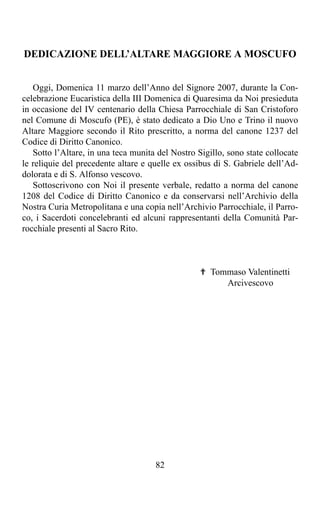 DEDICAZIONE DELL’ALTARE MAGGIORE A MOSCUFO


   Oggi, Domenica 11 marzo dell’Anno del Signore 2007, durante la Con-
celebrazione Eucaristica della III Domenica di Quaresima da Noi presieduta
in occasione del IV centenario della Chiesa Parrocchiale di San Cristoforo
nel Comune di Moscufo (PE), è stato dedicato a Dio Uno e Trino il nuovo
Altare Maggiore secondo il Rito prescritto, a norma del canone 1237 del
Codice di Diritto Canonico.
   Sotto l’Altare, in una teca munita del Nostro Sigillo, sono state collocate
le reliquie del precedente altare e quelle ex ossibus di S. Gabriele dell’Ad-
dolorata e di S. Alfonso vescovo.
   Sottoscrivono con Noi il presente verbale, redatto a norma del canone
1208 del Codice di Diritto Canonico e da conservarsi nell’Archivio della
Nostra Curia Metropolitana e una copia nell’Archivio Parrocchiale, il Parro-
co, i Sacerdoti concelebranti ed alcuni rappresentanti della Comunità Par-
rocchiale presenti al Sacro Rito.



                                                  ✟ Tommaso Valentinetti
                                                       Arcivescovo




                                     82
 