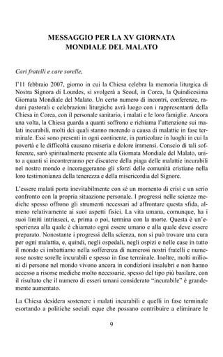 MESSAGGIO PER LA XV GIORNATA
                MONDIALE DEL MALATO


Cari fratelli e care sorelle,

l’11 febbraio 2007, giorno in cui la Chiesa celebra la memoria liturgica di
Nostra Signora di Lourdes, si svolgerà a Seoul, in Corea, la Quindicesima
Giornata Mondiale del Malato. Un certo numero di incontri, conferenze, ra-
duni pastorali e celebrazioni liturgiche avrà luogo con i rappresentanti della
Chiesa in Corea, con il personale sanitario, i malati e le loro famiglie. Ancora
una volta, la Chiesa guarda a quanti soffrono e richiama l’attenzione sui ma-
lati incurabili, molti dei quali stanno morendo a causa di malattie in fase ter-
minale. Essi sono presenti in ogni continente, in particolare in luoghi in cui la
povertà e le difficoltà causano miseria e dolore immensi. Conscio di tali sof-
ferenze, sarò spiritualmente presente alla Giornata Mondiale del Malato, uni-
to a quanti si incontreranno per discutere della piaga delle malattie incurabili
nel nostro mondo e incoraggeranno gli sforzi delle comunità cristiane nella
loro testimonianza della tenerezza e della misericordia del Signore.

L’essere malati porta inevitabilmente con sé un momento di crisi e un serio
confronto con la propria situazione personale. I progressi nelle scienze me-
diche spesso offrono gli strumenti necessari ad affrontare questa sfida, al-
meno relativamente ai suoi aspetti fisici. La vita umana, comunque, ha i
suoi limiti intrinseci, e, prima o poi, termina con la morte. Questa è un’e-
sperienza alla quale è chiamato ogni essere umano e alla quale deve essere
preparato. Nonostante i progressi della scienza, non si può trovare una cura
per ogni malattia, e, quindi, negli ospedali, negli ospizi e nelle case in tutto
il mondo ci imbattiamo nella sofferenza di numerosi nostri fratelli e nume-
rose nostre sorelle incurabili e spesso in fase terminale. Inoltre, molti milio-
ni di persone nel mondo vivono ancora in condizioni insalubri e non hanno
accesso a risorse mediche molto necessarie, spesso del tipo più basilare, con
il risultato che il numero di esseri umani considerato “incurabile” è grande-
mente aumentato.

La Chiesa desidera sostenere i malati incurabili e quelli in fase terminale
esortando a politiche sociali eque che possano contribuire a eliminare le

                                       9
 