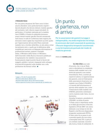 8 INFORMAMI
360°
SU UNA COSA sono tutti
d’accordo: che ci sia un Testo
unico a disciplinare la complicata
matassa delle malattie rare e dei
diritti dei pazienti è una notizia
straordinaria. Però, a sentire gli
esperti di settore, le rappresentanze
dei pazienti, come la Federazione
delle associazioni di persone con
malattie rare d’Italia (UNIAMO),
e il mondo dell’informazione al
servizio delle malattie rare, come
l’Osservatorio delle malattie rare
(OMAR), potremmo sintetizzare
così la reazione reale: bene, ma non
benissimo.
Annalisa Scopinaro, presidente di
UNIAMO, va dritta al punto:
“Il Testo unico è importante anche
se in Italia già avevamo il Decreto
legislativo 279 del 20011
che aveva
delineato a suo tempo la rete dei
Registri e dei Percorsi diagnostico
terapeutici assistenziali (PDTA).
Il Testo unico fa un passo in più
e prevede aspetti che non erano
contemplati nella 279: si parla di
un comitato nazionale, incentivi
alla ricerca, fondo di solidarietà. Si
Per le associazioni dei pazienti la Legge è
indispensabile, ma andrà migliorata nel tempo.
A cominciare dai Livelli essenziali di assistenza,
i Percorsi diagnostico terapeutici assistenziali
e una formazione più puntuale dei medici di
medicina generale
Un punto
di partenza, non
di arrivo
ANGELICA GIAMBELLUCA
TESTO UNICO SULLE MALATTIE RARE,
UNA LEGGE DI CIVILTÀ
I PROSSIMI PASSI
Per una piena attuazione del Testo unico si deve
ancora attendere: sono particolarmente urgenti i
decreti attuativi che devono istituire, tramite specifici
atti normativi, tutti i diversi organi introdotti. In
particolare, il Comitato nazionale per le malattie
rare (CNMR) e il fondo di solidarietà dovranno
essere istituiti tramite specifici Decreti ministeriali.
Sarà invece in sede di Conferenza stato-regioni che
dovranno essere siglati due importanti accordi: quello
per l’approvazione del secondo Piano nazionale
malattie rare e riordino della Rete, un atto atteso ormai
da tantissimi anni, e quello per la definizione delle
modalità per assicurare un’adeguata informazione di
professionisti sanitari, pazienti e famiglie.
Infine, il Ministero della Salute e il Ministero
dell’Università e della Ricerca dovranno pubblicare
il regolamento che stabilirà i meccanismi di
funzionamento degli incentivi fiscali in favore dei
soggetti, pubblici o privati, impegnati nello sviluppo
di protocolli terapeutici sulle malattie rare o alla
produzione dei farmaci orfani.
Bibliografia
1
Legge n. 175. GU 27 novembre 2021.
2
Ministero della Salute. Malattie rare.
3
Ministero della Salute. Reti di riferimento europee
4
Istituto superiore di sanità. Centro nazionale per le malattie rare.
 