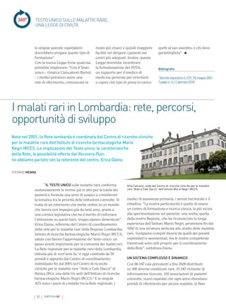 10 INFORMAMI
360°
I malati rari in Lombardia: rete, percorsi,
opportunità di sviluppo
“IL TESTO UNICO sulle malattie rare conferma
sostanzialmente le norme già in atto per la tutela dei
pazienti e formula una serie di auspici a considerare
la tematica tra le priorità delle istituzioni coinvolte. Si
tratta di un intervento che mette ordine in un mondo
che lavora con impegno già da tanti anni, grazie a
una cornice legislativa che ha il merito di rinforzare
l’attenzione su questi temi, troppo spesso dimenticati”.
Erica Daina, referente del Centro di coordinamento
della rete per le malattie rare della Regione Lombardia,
Istituto di ricerche farmacologiche Mario Negri IRCCS,
saluta con favore l’approvazione del Testo unico: un
passo avanti importante per la comunità dei malati rari.
La Rete regionale per le malattie rare della Lombardia,
istituita più di vent’anni fa,1
è oggi costituita da 59
presìdi e appunto dal Centro di coordinamento,
individuato fin dal 2001 nel Centro di ricerche
cliniche per le malattie rare “Aldo e Cele Daccò” di
Ranica (BG), una delle tre sedi dell’Istituto di ricerche
farmacologiche Mario Negri IRCCS.2
E le singole
ATS sono i punti di contatto tra la Rete regionale, i
le singole aziende ospedaliere
dovrebbero erogare questo tipo di
formazione”.
Con la nuova Legge forse qualcosa
potrebbe migliorare: “Con il Testo
unico – rimarca Ciancaleoni Bartoli
– i medici potranno avere una
rete di riferimento, comunicata in
TESTO UNICO SULLE MALATTIE RARE,
UNA LEGGE DI CIVILTÀ
modo più chiaro e quindi maggiore
facilità nel dirigere i pazienti nei
centri più adeguati. Inoltre, questa
Legge dovrebbe incentivare
la formalizzazione dei PDTA:
un supporto per il medico di
medicina generale per orientarsi
e capire che tipo di presa in carico
spetti al suo assistito, e chi deve
garantirgliela”.
Bibliografia
1
Decreto legislativo n. 279, 18 maggio 2001.
2
Legge n. 3, 11 gennaio 2018.
medici di assistenza primaria, i servizi territoriali e il
cittadino. “La nostra particolarità è quella di essere
un centro di formazione e ricerca clinica, la più vicina
alla sperimentazione sul paziente: una scelta, quella
della nostra Regione, che ha riconosciuto la lunga
esperienza dell’Istituto Mario Negri, promotore fin dal
1992 di una struttura dedicata allo studio delle malattie
rare. Svolgiamo compiti diversi da quelli dei presìdi
ospedalieri e assistenziali, ma le nostre competenze
trasversali sono utili proprio per il coordinamento
della Rete”, sottolinea Daina.
UN SISTEMA COMPLESSO E DINAMICO
Con 86.147 casi prevalenti a fine 2020 distribuiti
su 398 diverse condizioni rare, 21.547 richieste di
informazione ricevute, 339 associazioni di pazienti
coinvolte, nuovi ospedali che ogni anno diventano
presìdi di riferimento per alcune malattie, la Rete
STEFANO MENNA
Villa Camozzi, sede del Centro di ricerche cliniche per le malattie
rare “Aldo e Cele Daccò” dell’Istituto Mario Negri IRCCS.
Nata nel 2001, la Rete lombarda è coordinata dal Centro di ricerche cliniche
per le malattie rare dell’Istituto di ricerche farmacologiche Mario
Negri IRCCS. Le implicazioni del Testo unico, le caratteristiche
della Rete, le possibilità offerte dal Recovery Plan:
ne abbiamo parlato con la referente del centro, Erica Daina
 