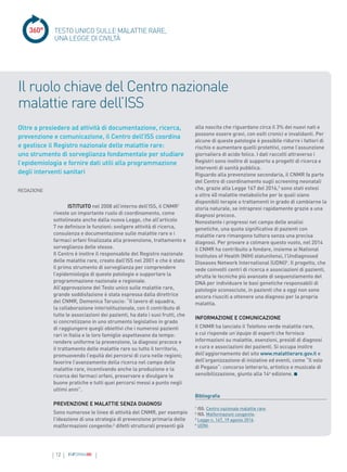 12 INFORMAMI
360°
ISTITUITO nel 2008 all’interno dell’ISS, il CNMR1
riveste un importante ruolo di coordinamento, come
sottolineato anche dalla nuova Legge, che all’articolo
7 ne definisce le funzioni: svolgere attività di ricerca,
consulenza e documentazione sulle malattie rare e i
farmaci orfani finalizzata alla prevenzione, trattamento e
sorveglianza delle stesse.
Il Centro è inoltre il responsabile del Registro nazionale
delle malattie rare, creato dall’ISS nel 2001 e che è stato
il primo strumento di sorveglianza per comprendere
l’epidemiologia di queste patologie e supportare la
programmazione nazionale e regionale.
All’approvazione del Testo unico sulle malattie rare,
grande soddisfazione è stata espressa dalla direttrice
del CNMR, Domenica Taruscio: “Il lavoro di squadra,
la collaborazione interistituzionale, con il contributo di
tutte le associazioni dei pazienti, ha dato i suoi frutti, che
si concretizzano in uno strumento legislativo in grado
di raggiungere quegli obiettivi che i numerosi pazienti
rari in Italia e le loro famiglie aspettavano da tempo:
rendere uniforme la prevenzione, la diagnosi precoce e
il trattamento delle malattie rare su tutto il territorio,
promuovendo l’equità dei percorsi di cura nelle regioni;
favorire l’avanzamento della ricerca nel campo delle
malattie rare, incentivando anche la produzione e la
ricerca dei farmaci orfani, preservare e divulgare le
buone pratiche e tutti quei percorsi messi a punto negli
ultimi anni”.
PREVENZIONE E MALATTIE SENZA DIAGNOSI
Sono numerose le linee di attività del CNMR, per esempio
l’ideazione di una strategia di prevenzione primaria delle
malformazioni congenite:2
difetti strutturali presenti già
Oltre a presiedere ad attività di documentazione, ricerca,
prevenzione e comunicazione, il Centro dell’ISS coordina
e gestisce il Registro nazionale delle malattie rare:
uno strumento di sorveglianza fondamentale per studiare
l’epidemiologia e fornire dati utili alla programmazione
degli interventi sanitari
alla nascita che riguardano circa il 3% dei nuovi nati e
possono essere gravi, con esiti cronici e invalidanti. Per
alcune di queste patologie è possibile ridurre i fattori di
rischio e aumentare quelli protettivi, come l’assunzione
giornaliera di acido folico. I dati raccolti attraverso i
Registri sono inoltre di supporto a progetti di ricerca e
interventi di sanità pubblica.
Riguardo alla prevenzione secondaria, il CNMR fa parte
del Centro di coordinamento sugli screening neonatali
che, grazie alla Legge 167 del 2016,3
sono stati estesi
a oltre 40 malattie metaboliche per le quali siano
disponibili terapie o trattamenti in grado di cambiarne la
storia naturale, se intrapresi rapidamente grazie a una
diagnosi precoce.
Nonostante i progressi nel campo delle analisi
genetiche, una quota significativa di pazienti con
malattie rare rimangono tuttora senza una precisa
diagnosi. Per provare a colmare questo vuoto, nel 2014
il CNMR ha contribuito a fondare, insieme ai National
Institutes of Health (NIH) statunitensi, l’Undiagnosed
Diseases Network International (UDNI)4
. Il progetto, che
vede coinvolti centri di ricerca e associazioni di pazienti,
sfrutta le tecniche più avanzate di sequenziamento del
DNA per individuare le basi genetiche responsabili di
patologie sconosciute, in pazienti che a oggi non sono
ancora riusciti a ottenere una diagnosi per la propria
malattia.
INFORMAZIONE E COMUNICAZIONE
Il CNMR ha lanciato il Telefono verde malattie rare,
a cui risponde un’équipe di esperti che fornisce
informazioni su malattie, esenzioni, presìdi di diagnosi
e cura e associazioni dei pazienti. Si occupa inoltre
dell’aggiornamento del sito www.malattierare.gov.it e
dell’organizzazione di iniziative ed eventi, come “Il volo
di Pegaso”: concorso letterario, artistico e musicale di
sensibilizzazione, giunto alla 14a
edizione.
Bibliografia
1
ISS. Centro nazionale malattie rare.
2
ISS. Malformazioni congenite.
3
Legge n. 167, 19 agosto 2016.
4
UDNI.
TESTO UNICO SULLE MALATTIE RARE,
UNA LEGGE DI CIVILTÀ
Il ruolo chiave del Centro nazionale
malattie rare dell’ISS
REDAZIONE
 