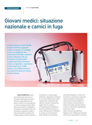 13
2. 2022
PATRIZIA SALVATERRA
PROFESSIONE
Giovani medici: situazione
nazionale e camici in fuga
NON È SEMPLICE fornire
una risposta che dia senso al
fenomeno della fuga dei camici
bianchi e degli infermieri dal
paese a fronte di un investimento
in risorse e tempo da parte dello
stato per garantire un’adeguata
formazione. Il problema oltre che
economico riguarda le scelte in
materia di politica sanitaria che
vengono prese a livello nazionale
e regionale. La sanità oggi è
chiamata a rispondere ai bisogni
di cura dei cittadini che mutano
rapidamente, chiedendo agli
operatori sanitari competenze
aggiornate di continuo,
un’organizzazione flessibile in
grado di garantire la presa in
carico della persona e mettendo
in campo sia la prevenzione
delle malattie sia l’assistenza
territoriale. Risposte e servizi che
secondo la commissione nazionale
Anaao Assomed, l’associazione
nazionale dei medici dirigenti, il
nostro sistema, frammentato in
almeno 20 realtà regionali diverse
e prive di uniformità organizzativa,
non riesce a dare.1
I dati ci dicono che dall’Italia
fuggono circa 1.500 giovani laureati
all’anno per specializzarsi, perché le
Lo stato italiano investe 150.000
euro per formare un giovane
medico, ma quale è il vantaggio
se poi non capitalizza tale
investimento offrendo condizioni
di lavoro adeguate alla sua
formazione professionale?
A questa domanda è doveroso
provare a rispondere, soprattutto
a fronte degli oltre 10.000
medici e circa 8.000 infermieri
che nell’ultimo decennio hanno
lasciato il paese
 