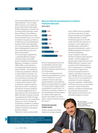 14 INFORMAMI
PROFESSIONE
borse di specialità finora non sono
state sufficienti.2
Così il 9 luglio
2021 il governo, con un Decreto
firmato dal ministro della Salute
Roberto Speranza, in accordo con
la ministra dell’Università e della
Ricerca Maria Cristina Messa e
il ministro dell’Economia e delle
Finanze Daniele Franco, ha cercato
di metterci una pezza, portando a
17.400 le borse di specializzazione
finanziate dallo stato disponibili
per l’anno accademico 2020-2021,3
quasi raddoppiando il numero di
borse disponibili solo due anni
prima (vedi grafico).
“È un primo passo significativo
– commenta Martino Trapani,
direttore medico di presidio
presso l’ospedale di Garbagnate
Milanese, consigliere e tesoriere
OMCeOMI, e socio fondatore
del Segretariato italiano giovani
medici (SIGM) – ma il problema
è molto più complesso e affonda
le radici indietro nel tempo”. La
crisi del nostro sistema sanitario,
con la pressione crescente sulle
strutture ospedaliere pubbliche
e sul personale sanitario (-30%
di dotazione organica rispetto a
dieci anni fa, ndr), è cominciata
già all’inizio di questo millennio
ed è andata peggiorando fino a
intercettare le crisi economiche del
2009 e del 2012. In questo scenario
“la pandemia da COVID-19 degli
ultimi due anni ha solo intensificato
questa crisi. Il virus ha fatto da
acceleratore, portando un sistema
sanitario già provato sull’orlo del
collasso in molte aree del paese”,
prosegue Trapani.
“Ma non c’è solo la carenza delle
entro il 2025 curarsi in ospedale
sarà ancora più arduo di oggi,
perché mancheranno all’appello
15.500 specialisti: è il saldo
fortemente passivo fra i 47.300
medici del SSN che andranno in
pensione, a cui si aggiungono
gli 8.200 medici universitari e
specialisti ambulatoriali, contro i
40.000 specializzati che saranno
formati nel frattempo.
Se poi si amplia lo sguardo
all’intero comparto degli operatori
sanitari, i numeri peggiorano,
perché oggi in Italia mancano circa
90.000 infermieri. Il paese è sotto
la media OCSE (Organizzazione
per la cooperazione e lo sviluppo
economico) nel rapporto fra
numero di operatori sanitari e
abitanti: dovrebbero essere otto
ogni 100.000, mentre sono di poco
sopra sei. Non ci sono pediatri né
anestesisti in numero adeguato,
mancano ortopedici e 4.000 medici
nei Pronto soccorso, ma soprattutto
mancano i medici di medicina
generale, una figura fondamentale
per garantire la prevenzione
delle malattie sul territorio e che
dovrebbe svolgere il ruolo di
borse di specializzazione per cui
ne andrebbero previste tante
quanti sono gli ammessi alla
Facoltà di medicina, perché non si
crei il precariato.
C’è anche un’emigrazione dei
medici già specializzati che vanno
a vivere all’estero in cerca di
condizioni di lavoro più eque,
meglio retribuite e più rispettose
della vita privata (vedi box a pagina
15). Senza andare troppo lontano,
se guardiamo ai nostri vicini – la
Germania, la Svizzera, l’Austria – lì
uno specializzato prende stipendi
tre, quattro volte superiori a
quanto viene offerto nel nostro
paese, a fronte di carichi di lavoro
più umani”.
OPERATORI SANITARI,
SEMPRE MENO
In Italia, secondo uno studio
redatto da Eurispes-Enpam,4
Borse di studio di specializzazione in medicina
finanziate dallo stato
(2015-2021)
2015
2016
2017
2018
2019
2020
2021
5.000
6.000
6.105
6.200
8.000
13.400
17.400
Nonostante la sanità italiana abbia una tradizione
d’eccellenza a livello europeo e internazionale, al momento
non è attrattiva per medici e infermieri
Martino Trapani,
direttore medico di presidio
presso l’Ospedale
di Garbagnate Milanese.
 