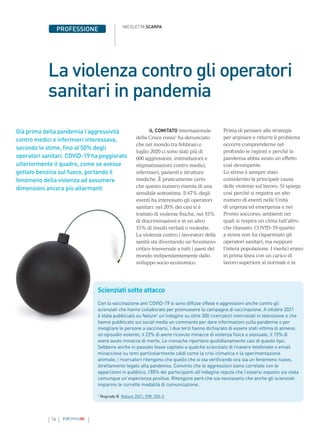 16 INFORMAMI
PROFESSIONE
Già prima della pandemia l’aggressività
contro medici e infermieri interessava,
secondo le stime, fino al 50% degli
operatori sanitari. COVID-19 ha peggiorato
ulteriormente il quadro, come se avesse
gettato benzina sul fuoco, portando il
fenomeno della violenza ad assumere
dimensioni ancora più allarmanti
La violenza contro gli operatori
sanitari in pandemia
NICOLETTA SCARPA
IL COMITATO internazionale
della Croce rossa1
ha denunciato
che nel mondo tra febbraio e
luglio 2020 ci sono stati più di
600 aggressioni, intimidazioni e
stigmatizzazioni contro medici,
infermieri, pazienti e strutture
mediche. È praticamente certo
che questo numero risenta di una
sensibile sottostima. Il 67% degli
eventi ha interessato gli operatori
sanitari: nel 20% dei casi si è
trattato di violenze fisiche, nel 15%
di discriminazioni e in un altro
15% di insulti verbali o molestie.
La violenza contro i lavoratori della
sanità sta diventando un fenomeno
critico trasversale a tutti i paesi del
mondo indipendentemente dallo
sviluppo socio-economico.
Prima di pensare alle strategie
per arginare e ridurre il problema
occorre comprenderne nel
profondo le ragioni e perché la
pandemia abbia avuto un effetto
così dirompente.
Lo stress è sempre stato
considerato la principale causa
delle violenze sul lavoro. Si spiega
così perché si registra un alto
numero di eventi nelle Unità
di urgenza ed emergenza e nei
Pronto soccorso, ambienti nei
quali si respira un clima tutt’altro
che rilassato. COVID-19 quanto
a stress non ha risparmiato gli
operatori sanitari, ma neppure
l’intera popolazione. I medici erano
in prima linea con un carico di
lavoro superiore al normale e in
Scienziati sotto attacco
Con la vaccinazione anti COVID-19 si sono diffuse offese e aggressioni anche contro gli
scienziati che hanno collaborato per promuovere la campagna di vaccinazione. A ottobre 2021
è stata pubblicata su Nature1
un’indagine su oltre 300 ricercatori intervistati in televisione o che
hanno pubblicato sui social media un commento per dare informazioni sulla pandemia o per
invogliare le persone a vaccinarsi. I due terzi hanno dichiarato di essere stati vittima di almeno
un episodio violento, il 22% di avere ricevuto minacce di violenza fisica o sessuale, il 15% di
avere avuto minacce di morte. Le cronache riportano quotidianamente casi di questo tipo.
Sebbene anche in passato fosse capitato a qualche scienziato di ricevere telefonate o email
minacciose su temi particolarmente caldi come la crisi climatica o la sperimentazione
animale, i ricercatori ritengono che quello che si sta verificando ora sia un fenomeno nuovo,
strettamente legato alla pandemia. Convinto che le aggressioni siano correlate con le
apparizioni in pubblico, l’85% dei partecipanti all’indagine reputa che l’essersi esposto sia stata
comunque un’esperienza positiva. Ritengono però che sia necessario che anche gli scienziati
imparino le corrette modalità di comunicazione.
1
Nogrady B. Nature 2021; 598: 250-3.
 