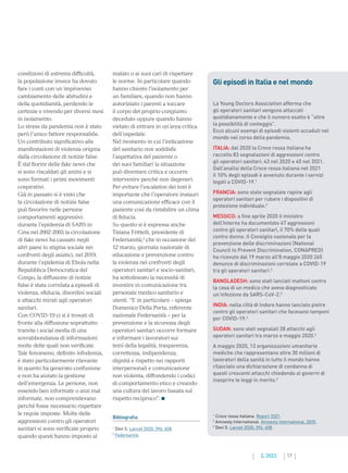 17
2. 2022
condizioni di estrema difficoltà,
la popolazione invece ha dovuto
fare i conti con un improvviso
cambiamento delle abitudini e
della quotidianità, perdendo le
certezze e vivendo per diversi mesi
in isolamento.
Lo stress da pandemia non è stato
però l’unico fattore responsabile.
Un contributo significativo alle
manifestazioni di violenza origina
dalla circolazione di notizie false.
È dal fiorire delle fake news che
si sono riscaldati gli animi e si
sono formati i primi movimenti
cospirativi.
Già in passato si è visto che
la circolazione di notizie false
può favorire nelle persone
comportamenti aggressivi:
durante l’epidemia di SARS in
Cina nel 2002-2003 la circolazione
di fake news ha causato negli
altri paesi lo stigma sociale nei
confronti degli asiatici; nel 2019,
durante l’epidemia di Ebola nella
Repubblica Democratica del
Congo, la diffusione di notizie
false è stata correlata a episodi di
violenza, sfiducia, disordini sociali
e attacchi mirati agli operatori
sanitari.
Con COVID-19 ci si è trovati di
fronte alla diffusione soprattutto
tramite i social media di una
sovrabbondanza di informazioni
molte delle quali non verificate.
Tale fenomeno, definito infodemia,
è stato particolarmente rilevante
in quanto ha generato confusione
e non ha aiutato la gestione
dell’emergenza. Le persone, non
essendo ben informate o anzi mal
informate, non comprendevano
perché fosse necessario rispettare
le regole imposte. Molte delle
aggressioni contro gli operatori
sanitari si sono verificate proprio
quando questi hanno imposto al
malato o ai suoi cari di rispettare
le norme. In particolare quando
hanno chiesto l’isolamento per
un familiare, quando non hanno
autorizzato i parenti a toccare
il corpo del proprio congiunto
deceduto oppure quando hanno
vietato di entrare in un’area critica
dell’ospedale.
Nel momento in cui l’indicazione
del sanitario non soddisfa
l’aspettativa del paziente o
dei suoi familiari la situazione
può diventare critica e occorre
intervenire perché non degeneri.
Per evitare l’escalation dei toni è
importante che l’operatore instauri
una comunicazione efficace con il
paziente così da ristabilire un clima
di fiducia.
Su questo si è espressa anche
Tiziana Frittelli, presidente di
Federsanità,2
che in occasione del
12 marzo, giornata nazionale di
educazione e prevenzione contro
la violenza nei confronti degli
operatori sanitari e socio-sanitari,
ha sottolineato la necessità di
investire in comunicazione tra
personale medico sanitario e
utenti. “E in particolare – spiega
Domenico Della Porta, referente
nazionale Federsanità – per la
prevenzione e la sicurezza degli
operatori sanitari occorre formare
e informare i lavoratori sui
temi della legalità, trasparenza,
correttezza, indipendenza,
dignità e rispetto nei rapporti
interpersonali e comunicazione
non violenta, diffondendo i codici
di comportamento etico e creando
una cultura del lavoro basata sul
rispetto reciproco”.
Bibliografia
1
Devi S. Lancet 2020; 396: 658.
2
Federsanità.
Gli episodi in Italia e nel mondo
La Young Doctors Association afferma che
gli operatori sanitari vengono attaccati
quotidianamente e che il numero esatto è “oltre
la possibilità di conteggio”.
Ecco alcuni esempi di episodi violenti accaduti nel
mondo nel corso della pandemia.
ITALIA: dal 2020 la Croce rossa italiana ha
raccolto 83 segnalazioni di aggressioni contro
gli operatori sanitari: 43 nel 2020 e 40 nel 2021.
Dall’analisi della Croce rossa italiana nel 2021
il 10% degli episodi è avvenuto durante i servizi
legati a COVID-19.1
FRANCIA: sono state segnalate rapine agli
operatori sanitari per rubare i dispositivi di
protezione individuale.2
MESSICO: a fine aprile 2020 il ministro
dell’Interno ha documentato 47 aggressioni
contro gli operatori sanitari, il 70% delle quali
contro donne. Il Consiglio nazionale per la
prevenzione delle discriminazioni (National
Council to Prevent Discrimination, CONAPRED)
ha ricevuto dal 19 marzo all’8 maggio 2020 265
denunce di discriminazioni correlate a COVID-19
tra gli operatori sanitari.2
BANGLADESH: sono stati lanciati mattoni contro
la casa di un medico che aveva diagnosticato
un’infezione da SARS-CoV-2.3
INDIA: nella città di Indore hanno lanciato pietre
contro gli operatori sanitari che facevano tamponi
per COVID-19.2
SUDAN: sono stati segnalati 28 attacchi agli
operatori sanitari tra marzo e maggio 2020.2
A maggio 2020, 13 organizzazioni umanitarie
mediche che rappresentano oltre 30 milioni di
lavoratori della sanità in tutto il mondo hanno
rilasciato una dichiarazione di condanna di
questi crescenti attacchi chiedendo ai governi di
inasprire le leggi in merito.2
1
Croce rossa italiana. Report 2021.
2
Amnesty International. Amnesty International, 2020.
3
Devi S. Lancet 2020; 396: 658.
 