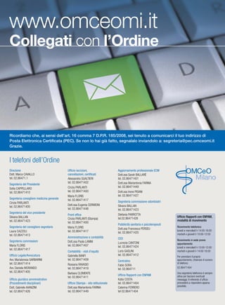 B INFORMAMI
I telefoni dell’Ordine
Ricordiamo che, ai sensi dell’art. 16 comma 7 D.P.R. 185/2008, sei tenuto a comunicarci il tuo indirizzo di
Posta Elettronica Certiﬁcata (PEC). Se non lo hai già fatto, segnalalo inviandolo a: segreteria@pec.omceomi.it
Grazie.
Direzione
Dott. Marco CAVALLO
tel. 02.86471.1
Segreteria del Presidente
Sofia CAPPELLARO
tel. 02.86471410
Segreteria consigliere medicina generale
Cinzia PARLANTI
tel. 02.86471400
Segreteria del vice presidente
Silvana BALLAN
tel. 02.86471423
Segreteria del consigliere segretario
Laura CAZZOLI
tel. 02.86471413
Segreteria commissioni
Maria FLORIS
tel. 02.86471417
Ufficio Legale/Avvocatura
Avv. Mariateresa GARBARINI
tel. 02.86471414
Avv. Daniela MORANDO
tel. 02.86471405
Ufficio giuridico amministrativo
(Procedimenti disciplinari)
Dott. Gabriele AVANZINI
tel. 02.86471426
Ufficio iscrizioni,
cancellazioni, certificati
Alessandra GUALTIERI
tel. 02.86471402
Cinzia PARLANTI
tel. 02.86471400
Maria FLORIS
tel. 02.86471417
Dott.ssa Eugenia CERMIONI
tel. 02.86471448
Front office
Cinzia PARLANTI (Stampa)
tel. 02.86471400
Maria FLORIS
tel. 02.86471417
Amministrazione e contabilità
Dott.ssa Paola LANINI
tel. 02.86471407
Contabilità - visti d’equità
Gabriella BANFI
tel. 02.86471409
Rossana RAVASIO
tel. 02.86471419
Barbara CLEMENTE
tel. 02.86471411
Ufficio Stampa - sito istituzionale
Dott.ssa Mariantonia FARINA
tel. 02.86471449
Aggiornamento professionale ECM
Dott.ssa Sarah BALLARÈ
tel. 02.86471401
Dott.ssa Mariantonia FARINA
tel. 02.86471449
Dott.ssa Irene PISANI
tel. 02.86471427
Segreteria commissione odontoiatri
Silvana BALLAN
tel. 02.86471423
Stefania PARROTTA
tel.02.86471428
Pubblicità sanitaria e psicoterapeuti
Dott.ssa Francesca PERSEU
tel. 02.86471420
CED
Lucrezia CANTONI
tel. 02.86471424
Loris GASLINI
tel. 02.86471412
Centralino
Fabio SORA
tel. 02.864711
Ufficio Rapporti con ENPAM
Katia COSTA
tel. 02.86471404
Caterina FERRERO
tel 02.86471404
Ricevimento telefonico:
lunedì e mercoledì h 14:00-16:00
martedì e giovedì h 10:00-12:00
Ricevimento in sede previo
appuntamento
lunedì e mercoledì h 10:00-12:00
martedì e giovedì h 14:00-16:00
Per prenotare il proprio
appuntamento, chiamare il numero
di telefono:
02.86471404
Una segreteria telefonica è sempre
attiva per lasciare eventuali
messaggi; il referente d’ufficio
provvederà a rispondere appena
possibile.
Ufficio Rapporti con ENPAM,
modalità di ricevimento
www.omceomi.it
Collegati con l’Ordine
 