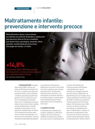 18 INFORMAMI
PROFESSIONE VALERIA CONFALONIERI
L’ORGANIZZAZIONE mondiale
della sanità (OMS)1
riporta una
stima di 300 milioni di bambini che
fra i due e i quattro anni subiscono
punizioni fisiche o sono sottoposti
a violenza psicologica da parte dei
genitori e di chi si prende cura di
loro. Il maltrattamento infantile
porta con sé conseguenze gravi per
tutta la vita, sul piano fisico, mentale,
sociale, professionale e richiede
strategie di prevenzione con un
approccio multisettoriale. Il trauma
che comporta può lasciare segni
anche a livello neurobiologico, sui
processi di neurosviluppo:2
possono
manifestarsi patologie psicologiche
e psichiatriche nell’infanzia e
adolescenza ma anche in età adulta,
ed è stato segnalato come si possa
associare anche un’alterazione
nella percezione del dolore, con
l’emergenza di sindromi dolorose.
La sempre migliore comprensione
di tali collegamenti può aiutare
nella messa in atto di strategie di
intervento.2
IL QUADRO ITALIANO
Il maltrattamento infantile può
risultare complesso e difficile da
studiare. Terre des Hommes e
CISMAI (Coordinamento italiano
dei servizi contro il maltrattamento
Maltrattamento infantile:
prevenzione e intervento precoce
Maltrattamento, abuso, trascuratezza.
La violenza nei confronti di bambini e adolescenti
può assumere diverse forme e modalità:
può essere fisica, psicologica, sessuale, attiva,
assistita, caratterizzata da noncuranza.
Una piaga nel mondo, e in Italia
e l’abuso all’infanzia), per
l’Autorità garante dell’infanzia
e dell’adolescenza, hanno
realizzato due indagini nazionali
che descrivono la diffusione e la
distribuzione dei casi in Italia, di cui
l’ultima pubblicata nel 2021 (sui dati
del 2018).3
L’analisi ha considerato
i dati provenienti da 196 comuni
italiani: 193 minorenni ogni 1.000
in carico ai Servizi sociali sono
stati vittima di maltrattamento,
quasi 77.500 bambini e ragazzi. La
presenza di un’alterazione nella
cura (incuria, discuria e ipercura)
è stata la forma principale rilevata
di maltrattamento, riferita al 40,7%
+14,8%
Incremento 2013-2018 del numero
dei minorenni in carico ai Servizi sociali
per maltrattamento in Italia
DATI TERRE DES HOMMES/CISMAI
 