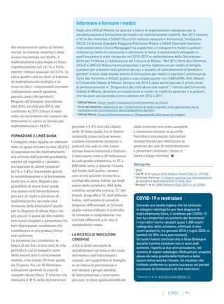 19
2. 2022
previste e il 4% non era chiaro;
nelle 16 linee guida, tra le lesioni
sentinella erano incluse lesioni
cutanee (contusioni, ematomi o
ustioni), ma solo in otto erano
incluse lesioni intraorali e fratture.
Come esami, tutte e 20 indicavano
la radiografia scheletrica, la TC e
RM della testa, e diverse l’esame
del fondo dell’occhio, mentre
non vi era accordo in merito a
scintigrafia ossea, follow up degli
esami dello scheletro, RM della
colonna, ecografia cranica, TC del
torace, ecografia e TC dell’addome.
Infine, nell’ambito di possibili
diagnosi differenziali, in 16 linee
guida veniva indicato il controllo
di emostasi e coagulazione, ma
con test differenti, e in otto il
metabolismo osseo.
LA RICERCA DI INDICAZIONI
CONDIVISE
Al di là della necessità di
sensibilizzare sul tema e del ruolo
del medico nell’individuare i
segnali, nel supportare le famiglie
in un’ottica di prevenzione e
nel tutelare i propri assistiti,
di intercettazione e intervento
precoce, le linee guida identificate
dalla revisione non sono complete
e nemmeno sempre in accordo.
Sarebbero necessarie indicazioni
standardizzate per ottimizzare la
gestione dei casi di maltrattamento
e prevenire o limitare i danni a
breve e lungo termine.
dei minorenni in carico ai Servizi
sociali, la violenza assistita è stata
invece riscontrata nel 32,4%, il
maltrattamento psicologico e fisico
rispettivamente nel 14,1% e 9,6%,
mentre l’abuso sessuale nel 3,5%. In
circa quattro casi su dieci si trattava
di maltrattamento multiplo e in
nove su dieci i responsabili avevano
collegamenti stretti (genitori,
parenti, amici dei genitori).
Rispetto all’indagine precedente
(del 2015, sui dati del 2013), dal
confronto su 117 comuni è stato
visto un incremento del numero dei
minorenni in carico ai Servizi per
maltrattamento (+14,8%).
FORMAZIONE E LINEE GUIDA
L’indagine citata riporta un ulteriore
dato: in quasi un caso su due (42,6%)
la segnalazione dei maltrattamenti
era arrivata dall’autorità giudiziaria,
mentre gli ospedali e i pediatri
occupavano le ultime posizioni
(4,2% e 1,4%). Importanti quindi
la sensibilizzazione e la formazione
(vedi box in alto). Rispetto alla
possibilità di avere linee guida
che aiutino nell’intercettazione
precoce di rischi o presenza di
maltrattamento, secondo una
revisione della letteratura4
quelle
per la diagnosi di abuso fisico nei
più piccoli in paesi ad alto reddito
non sono complete e presentano fra
loro discrepanze, condizione che
contribuisce a una pratica clinica
non uniforme.
La revisione ha considerato la
fascia di età fino ai due anni di vita,
periodo in cui la maggior parte
delle lesioni non è clinicamente
visibile, e ha isolato 20 linee guida
da 15 paesi, fra cui 16 fornivano
indicazioni generali in caso di
sospetto abuso fisico. È emerso che
mancava il 41% delle dichiarazioni
Bibliografia
1
WHO.
2
Cay M, et al. Lancet Child Adolesc Health 2022; 6: 195-206.
3

Terre des Hommes. II indagine nazionale sul maltrattamento
dei bambini e degli adolescenti in Italia. 2021.
4
Blangis F, et al. JAMA Network Open 2021; 4: e2129068.
COVID-19 e restrizioni
Secondo uno studio inglese che ha utilizzato
le indagini radiologiche per fare diagnosi di
maltrattamento fisico, il lockdown per COVID-19
non ha comportato un aumento del fenomeno.1
I ricercatori hanno valutato quasi 1.600 esami
radiografici dello scheletro, effettuati in otto
centri pediatrici, fra gennaio 2018 e luglio 2020, in
bambini (il 20% circa post mortem).
Gli autori hanno concluso che in Gran Bretagna
durante il primo lockdown non vi sono stati
aumenti, rispetto ai due anni precedenti, nel
numero di esami radiologici effettuati per sospetto
abuso né nella gravità delle fratture o delle
lesioni intracraniche rilevate. Un risultato che
richiede conferme su quanto successo nei periodi
successivi di limitazioni e di fine restrizioni.
1
Stivaros S, et al. Arch Dis Child 2022;0:1-7.
Informare e formare i medici
Negli anni OMCeO Milano ha lavorato a fianco di organizzazioni impegnate per la
sensibilizzazione e formazione dei medici sul maltrattamento infantile. Nel 2013 insieme
a Terre des Hommes e SVSeD (Soccorso violenza sessuale e domestica), Fondazione
IRCCS Cà Granda Ospedale Maggiore Policlinico Milano e SBAM (Sportello bambino
maltrattato) della Clinica Mangiagalli ha supportato un’indagine tra medici e pediatri
milanesi su livello di conoscenza e attenzione al tema. Il questionario sviluppato in
quell’occasione è stato riproposto nel 2018-2019 su sollecitazione della Garante per i
diritti per l’infanzia e l’adolescenza del Comune di Milano.1
Nel 2014 Terre des Hommes,
SVSeD e OMCeO Milano hanno presentato il primo Vademecum per medici di famiglia
e pediatri per orientare nella gestione da casi, o sospetti, di maltrattamento di bambine e
bambini2
e sono state avviate attività di formazione per medici e operatori, promosse da
Terre des Hommes e SVSeD, grazie a una collaborazione con l’OMCeOMI, l’ASL Milano
e l’Università Statale di Milano. Sempre nel 2014 è stato anche lanciato il primo corso
di perfezionamento in “Diagnostica del child abuse and neglect”,3
istituito dall’Università
Statale di Milano, destinato principalmente ai medici di medicina generale e ai pediatri,
che ha avuto una seconda e terza edizione nel 2016 e 2017.
1
OMCeO Milano. Come i medici riconoscono il maltrattamento sui minori.
2

Terre des Hommes. Vademecum per l’orientamento di medici e pediatri nella gestione dei casi di
maltrattamento (o di sospetto) a danno di bambine e bambini.
3
OMCeO Milano. Corso di Perfezionamento in “Diagnostica del child abuse and neglect”.
 