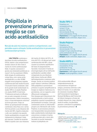 21
2. 2022
GIAN GALEAZZO RIARIO SFORZA
Non più da solo ma insieme a statine e antipertensivi, così
potrebbe essere utilizzato l’acido acetilsalicilico in prevenzione
cardiovascolare primaria
Studio TIPS-3
Polipillola con:
simvastatina 40 mg
ramipril 10 mg
atenololo 100 mg
idroclorotiazide 25 mg
acido acetilsalicilico 75 mg
Popolazione: 5.713 soggetti (52,9% donne)
Disegno: studio controllato, doppio cieco
Studio PolyIran
Polipillola con:
atorvastatina 20 mg
idroclorotiazide 12,5 mg
enalapril 5 mg (o valsartan 40 mg)
acido acetilsalicilico 81 mg
Popolazione: 6.101 soggetti (50,3% donne)
Disegno: studio controllato, doppio cieco
Studio HOPE-3
Combinazione a dose fissa:
rosuvastatina 10 mg
candesartan 16 mg
idroclorotiazide 12,5 mg
Popolazione: 6.348 soggetti (46,4% donne)
Disegno: studio pragmatico, cluster
Polipillola in
prevenzione primaria,
meglio se con
acido acetilsalicilico
Bibliografia
1
Josep P, et al. Lancet 2021; 10306: 1133-46.
2

Perrone-Filardi P, et al. J Card Med 2021; 4: 246-58.
3
Scarpa N. Informami 2020; 1: 23-4
4
Mant J, et al. Lancet 2021; 10306: 1106-7.
UNA TERAPIA combinata a
dosi fisse di acido acetilsalicilico
(ASA), statine e due antipertensivi
sembra ridurre di oltre metà il
rischio di eventi cardiovascolari
fatali. A queste conclusioni è
giunta una metanalisi pubblicata su
Lancet1
che ha esaminato l’effetto
della terapia di combinazione
a dose fissa, con e senza acido
acetilsalicilico, su oltre 18.000
soggetti senza pregresse malattie
cardiovascolari (età media 63 anni).
I ricercatori hanno analizzato i dati
di tre grandi studi randomizzati: lo
studio TIPS-3, lo studio PolyIran
e lo studio HOPE-3 (vedi box).
“L’indicatore primario di efficacia
era un esito composito di morte
cardiovascolare, infarto miocardico,
ictus o rivascolarizzazione arteriosa”
scrivono gli autori. Dopo un
follow up quinquennale la terapia
combinata a dose fissa con o senza
ASA ha portato a una riduzione del
rischio del 38% rispetto al placebo
o alle cure standard, ma quando
l’acido acetilsalicilico era parte del
trattamento la riduzione è stata
più marcata. L’analisi ha mostrato
infatti in questo caso una riduzione
ASA sembrerebbe efficace
indipendentemente da
concentrazione di lipidi nel
sangue, pressione arteriosa e altri
fattori di rischio. In un editoriale
di commento Jonathan Mant
dell’Università di Cambridge e
Richard McManus dell’Università
di Oxford ritengono a fronte dei
risultati ottenuti che, dopo ulteriori
studi di verifica, sia plausibile
pensare a introdurre la polipillola
in prevenzione primaria.4
del rischio di infarto del 53%, di
ictus del 51% e di decessi per cause
cardiovascolari del 49%, senza
causare un aumento significativo
del tasso di sanguinamento.
Secondo i ricercatori il rischio di
emorragia legato all’uso dell’acido
acetilsalicilico sarebbe infatti
compensato da una riduzione
dello stesso rischio per effetto
dell’antipertensivo contenuto nella
terapia. Anche un recente position
paper italiano2
sottolinea l’efficacia
della polipillola in prevenzione
primaria in quanto semplificando la
terapia ne migliora l’aderenza e la
persistenza, con un rapporto costo
efficacia più vantaggioso.
Non bisogna però dimenticare che
somministrando a tutti la stessa
polipillola si perde la possibilità di
personalizzare la terapia. Come già
commentato anche su InformaMI,3
proprio con riferimento allo studio
PolyIran, in prevenzione primaria
non bisognerebbe mai prescindere
dalle caratteristiche individuali che
concorrono a rendere il rischio
cardiovascolare più o meno alto.
Secondo la recente metanalisi
tuttavia la polipillola con
 