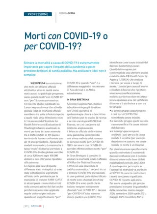 22 INFORMAMI
PROFESSIONE DEBORA SERRA
Morti con COVID-19 o
per COVID-19?
SI È DIFFUSA la convinzione
che molti dei decessi ufficiali
attribuiti al virus in realtà siano
stati causati da patologie pregresse,
siano quindi morti “con COVID-19”
non “per” il nuovo coronavirus.
Un recente studio pubblicato su
Lancet segnala invece che a livello
globale i dati di mortalità ufficiali
sarebbero tre volte inferiori rispetto
a quelli reali, circa 18 milioni e non
6. I ricercatori dell’Institute for
Health Metrics and Evaluation di
Washington hanno esaminato le
morti per tutte le cause avvenute
tra il 2020 e il 2021 in 191 paesi e
territori e le hanno confrontate con
gli 11 anni precedenti. Applicando
modelli matematici, è emerso che il
tasso “reale” di decessi correlato a
COVID-19 a livello globale sarebbe
di circa 120 morti ogni 100.000
abitanti e non 39,2 come riportato
ufficialmente.
Le ragioni alla base di queste
differenze sono molteplici: ci sono
state sottodiagnosi soprattutto
all’inizio della pandemia per la
mancanza di test per SARS-CoV-2,
in alcuni paesi ci sono stati errori
nella comunicazione dei dati anche
perché non sono state applicate
regole uniformi per indicare
quando un soggetto muore “per”
COVID-19 e quando “con”. Le
differenze maggiori si riscontrano
in Asia del sud e in Africa
subsahariana.
IN GRAN BRETAGNA
Secondo Eugenio Paci, medico
ed epidemiologo già direttore
dell’Unità operativa di
epidemiologia clinica e descrittiva
dell’Istituto per lo studio, la ricerca
e la rete oncologica (ISPRO) di
Firenze, se ci si concentra sul
territorio anglosassone
il bilancio ufficiale delle vittime
della pandemia sembrerebbe
una stima realistica del numero
di persone morte per COVID-19:
l’88% dei morti con COVID-19
sarebbe effettivamente morto “per”
COVID-19.
In Gran Bretagna il compito di
valutare la mortalità totale è affidato
all’Office for National Statistics
(ONS) con una procedura di
codifica automatica. I decessi in cui
il termine COVID-19 è menzionato
in una qualsiasi parte del certificato
di morte sono chiamati involving
COVID-19 e sono quelli che in
italiano vengono solitamente
chiamati “con COVID-19”. I decessi
“per COVID-19” (due to) sono
invece quelli in cui COVID-19 è
Stimare la mortalità a causa di COVID-19 è estremamente
importante per capire l’impatto della pandemia e poter
prendere decisioni di sanità pubblica. Ma analizzare i dati non è
semplice
identificata come causa iniziale del
decesso (underlying cause).
Questi dati vengono poi
confermati da una ulteriore analisi
condotta dalla UK Health Security
Agency (UKHSA) che analizza
i decessi per causa e luogo di
morte. L’analisi per causa di morte
considera i decessi che riportano
una causa specifica (cancro,
malattia cardiovascolare eccetera)
in una qualsiasi area del certificato
di morte e li attribuisce a uno tra
tre gruppi:
• 
al primo gruppo appartengono
i casi in cui COVID-19 è
considerata causa iniziale;
• 
al secondo gruppo quelli in cui la
causa specifica è la causa iniziale
del decesso;
• 
al terzo gruppo vengono
attribuiti i casi per cui la causa
iniziale è un’altra (per esempio
deceduto con cancro, ma causa
iniziale di morte è un trauma).
Per ciascuna causa specifica viene
quindi confrontato il numero di
decessi verificatosi con il numero
di morti attese sulla base di dati
registrati nel periodo 2015-2019.
A questo punto, per capire se
l’eccesso di mortalità va attribuito
a COVID-19 occorre confrontare
i morti in eccesso e quelli con
COVID-19 rispetto agli attesi.
Per avere un quadro più preciso
prendiamo in esame le quattro fasi
della pandemia: marzo-maggio
2020, settembre 2020-aprile 2021;
maggio 2021-novembre 2021 e
 