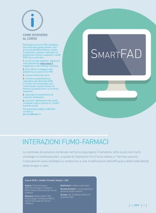 I
1 . 2022 I
COME ISCRIVERSI
AL CORSO
Partecipare al corso FAD è semplice.
Una volta letto questo dossier, tutti
gli iscritti all’OMCeO Milano, medici
e odontoiatri, possono rispondere al
questionario online e acquisire i crediti
ECM. Ecco come fare:
1. se non si è già registrati, registrarsi
sulla piattaforma www.saepe.it
scegliendo un ID e PIN per l’accesso
2. entro 48 ore ricollegarsi alla
piattaforma e inserire ID e PIN
3. cliccare il titolo del corso
4. cliccare sul questionario e
rispondere alle domande ECM;
si ricorda che le domande sono
randomizzate, quindi variano nei
tentativi successivi (non c’è un limite
massimo)
5. rispondere al questionario di
customer satisfaction
6. scaricare l’attestazione dei crediti
cliccando in alto a sinistra su “Crediti”
e quindi sul pdf
Per qualunque dubbio o difficoltà
scrivere a:
gestione@saepe.it
INTERAZIONI FUMO-FARMACI
Autore: Chiara Veronese,
SSD Pneumologia, Fondazione
IRCCS Istituto Nazionale dei Tumori
di Milano
Revisore: Roberto Boffi, SSD
Pneumologia, Fondazione IRCCS
Istituto Nazionale dei Tumori
di Milano
Destinatari: medici e odontoiatri
Durata prevista: 2 ore (compresa la
lettura di questo dossier)
Durata: dal 15 febbraio 2022 al 31
dicembre 2022
Evento ECM n. 344046; Provider Zadig (n. 103)
Le centinaia di sostanze contenute nel fumo espongono il fumatore, oltre ai più noti rischi
oncologici e cardiovascolari, a quello di interazioni tra il fumo stesso e i farmaci assunti.
I meccanismi sono molteplici e conducono a una modificazione dell’efficacia e della tollerabilità
delle terapie in atto.
 