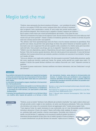 II SmartFAD
Meglio tardi che mai
“Dottore, stavo pensando che dovrei smettere di fumare… con i problemi di salute
che ho e con questo COVID che rovina i polmoni direi che è arrivato il momento”
dice la signora Carla, pensionata e nonna, 67 anni molto ben portati anche grazie
alla civettuola eleganza. Non rinuncia mai a cappello e foulard, neppure per andare a
fare la spesa e tanto meno per recarsi all’ambulatorio del medico, a due passi da casa.
“Mi trova ovviamente d’accordo con lei signora Carla. Ha mai smesso di fumare nel corso della sua vita?
Anche solo per brevi periodi?” chiede il medico di medicina generale che, entrato in servizio da pochi
mesi non conosce ancora tutti i suoi pazienti.
“No, dottore, mai! Sono quarantacinque anni che fumo e non ho smesso nemmeno in gravidanza. Non
perché non volessi, ma perché il mio ginecologo mi disse che potevo fumarne al massimo quattro. Al-
lora tante cose non si sapevano! Ho provato qualche volta a smettere e ho ridotto senza però mai elimi-
narle del tutto. Sono proprio una droga, per me, le sigarette” risponde la signora Carla.
“Infatti è una vera dipendenza, signora. Dipendenza che può essere superata anche attraverso l’aiuto di
farmaci. Visto che ha preso questa decisione, direi che vale la pena di non sprecarla. Ci sono dei farmaci
antifumo che le posso prescrivere per aiutarla a portare a termine con successo il suo tentativo” propo-
ne il medico di base.
“Ah no no, dottore, non voglio altre medicine. Ha visto quante ne prendo? Quella della pressione, quella
del cuore, quella per dormire, quella per l’ansia. No, grazie, anche perché non voglio stare male. C’è
sempre il rischio che questi farmaci antifumo non vadano d’accordo con i miei” risponde convinta la
paziente.
“Su questo la posso rassicurare: i farmaci antifumo non danno interazioni, cioè non ‘bisticciano’ con gli
altri farmaci”.
COMMENTO
Si può definire interazione farmacologica una risposta farmacologica
o clinica alla somministrazione di un’associazione di farmaci diversa
da quella prevista in base agli effetti indotti dalla loro somministra-
zione singola.
Le interazioni farmacologiche vengono classificate in farmacocineti-
che e farmacodinamiche:
• 
interazioni farmacocinetiche sono quelle in cui un farmaco altera la
velocità o il grado di assorbimento, la distribuzione, il metabolismo
e l’escrezione di un altro farmaco, con ripercussioni a livello della
biodisponibilità
• 
interazioni farmacodinamiche sono quelle in cui un farmaco induce
una modifica della risposta del paziente a un farmaco a livello
del meccanismo d’azione, senza alterare la farmacocinetica del
farmaco. Il risultato clinico può manifestarsi come antagonismo
(riduzione dell’effetto farmacologico voluto e possibile inefficacia
terapeutica) o sinergismo (aumento dell’effetto con possibile insor-
genza di effetti avversi).
Brunton L, et al. Le basi farmacologiche della terapia, Zanichelli editore,
XIII edizione, 2019.
Martindale W. The complete drug reference, Brayfield A (a cura di), Phar-
maceutical Press, XXXVIII edizione, 2014.
Rossi F. Manuale delle interazioni farmacologiche. OGM, One Global
Medicine, 2011.
“Dottore, scusi se insisto” dichiara Carla sfilando gli occhiali in bachelite “ma voglio vederci chiaro per-
ché già prendo contro voglia le mie medicine, mi sento una farmacia ambulante. Tutte cose chimiche
che introduco nel corpo e ho veramente timore ad aggiungere altro” insiste preoccupata Carla.
“Cara signora Carla, ho capito benissimo la sua contrarietà, ma si è mai domandata quante sostanze
introduce attraverso il fumo che aspira? Siamo nell’ordine delle migliaia di sostan-
ze, centinaia delle quali tossiche e decine cancerogene. Dovrebbe aver timore di
quelle, non dei farmaci. E, aggiungo, se la sua paura è quella di andare incontro a
interazioni farmacologiche le devo dire che in realtà è proprio il fumo di tabacco
a causare interferenze con gli altri farmaci che assume” replica sicuro il medico.
LA STORIA
parte II
 