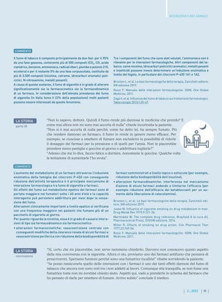 III
2 . 2022
Il fumo di tabacco è composto principalmente da due fasi: per il 95%
da una fase gassosa, contenente più di 500 composti (CO2, CO, acido
cianidrico,benzene,ammoniaca, radicali liberi, piombo e polonio210,
eccetera) e per il restante 5% da una fase corpuscolata, costituita da
più di 3.500 composti (nicotina, catrame, idrocarburi aromatici poli-
ciclici, N-nitrosamine, metalli pesanti).
A causa di queste sostanze, il fumo di sigaretta è in grado di alterare
significativamente sia la farmacocinetica sia la farmacodinamica
di un farmaco. In considerazione dell’elevata prevalenza del fumo
di sigaretta (in Italia fuma il 22% della popolazione) molti pazienti
possono essere interessati da questo fenomeno.
Tra i componenti del fumo che sono stati valutati, l’ammoniaca non è
rilevante per le interazioni farmacologiche. Altri componenti del ta-
bacco, come nicotina, idrocarburi policiclici aromatici, metalli pesanti
e insetticidi possono invece determinare un’induzione enzimatica a
livello del fegato, in particolare dei citocromi P-450 1A1 e 1A2.
Brunton L, et al. Le basi farmacologiche della terapia, Zanichelli editore,
XIII edizione 2019.
Rossi F. Manuale delle interazioni farmacologiche. OGM, One Global
Medicine, 2011.
Zagà V, et al. Influenza del fumo di tabacco sui trattamenti farmacologici.
Tabaccologia 2013;1:35-47.
COMMENTO
“Non lo sapevo, dottore. Quindi il fumo rende più dannose le medicine che prendo? E
come mai allora non mi sono mai accorta di nulla” chiede incuriosita la paziente.
“Non si è mai accorta di nulla perché, come ha detto lei, ha sempre fumato. Più
che rendere dannoso un farmaco, il fumo lo rende in genere meno efficace. Per
esempio, se riuscisse a smettere di fumare non escluderei la possibilità di ridurle
il dosaggio dei farmaci per la pressione e di quelli per l’ansia. Non le piacerebbe
prendere meno pastiglie e goccine al giorno o addirittura toglierle?”
“Adesso che me lo dice, faccio fatica a dormire, nonostante le goccine. Qualche volta
la tentazione di aumentarle l’ho avuta”.
LA STORIA
parte III
INTERAZIONI FUMO-FARMACI
L’aumento del metabolismo di un farmaco attraverso l’induzione
enzimatica della famiglia dei citocromi P-450 con conseguente
riduzione dell’attività terapeutica è il principale meccanismo di
interazione farmacologica tra fumo di sigaretta e farmaci.
Gli effetti del fumo sul metabolismo epatico dei farmaci sono di
portata maggiore nei fumatori sotto i 40 anni d’età e la capacità
interagente può persistere addirittura per mesi dopo la cessa-
zione del fumo.
Alterazioni clinicamente importanti a livello epatico si verificano
con una frequenza maggiore nei pazienti che fumano più di un
pacchetto di sigarette al giorno.
Per quanto riguarda la nicotina, essa è in grado di causare intera-
zioni di tipo sia farmacodinamico sia farmacocinetico:
• 
alterazioni farmacocinetiche: vasocostrizione centrale con
conseguenti modifiche della clearance renale di alcuni farmaci e
vasocostrizione periferica con riduzione della biodisponibilità di
farmaci somministrati a livello topico o sottocute (per esempio,
riduzione della biodisponibilità dell’insulina);
• 
alterazioni farmacodinamiche: interferenza nel meccanismo
d’azione di alcuni farmaci andando a limitarne l’efficacia (per
esempio riduzione dell’efficacia dei betabloccanti per un au-
mento della liberazione di catecolamine).
Brunton L, et al. Le basi farmacologiche della terapia, Zanichelli edi-
tore, XIII edizione 2019.
Jusko W. Influence of cigarette smoking on drug metabolism in man.
Drug Metab Rev 1979;9:221-36.
Martindale W. The complete drug reference, Brayfield A (a cura di),
Pharmaceutical Press, XXXVIII edizione, 2014.
Miller R. Effects of smoking on drug action. Clin Pharmacol Ther
1977;22:749-56.
Rossi F. Manuale delle interazioni farmacologiche. OGM, One Global
Medicine, 2011.
COMMENTO
LA STORIA
conclusione
“Sì, certo che mi piacerebbe, non serve nemmeno chiederlo. Davvero non conoscevo questo aspetto
della mia convivenza con le sigarette. Allora ci sto, proviamo uno dei farmaci antifumo che pensava di
prescrivermi. Speriamo funzioni perché sono una fumatrice incallita!” ribatte sorridendo la paziente.
“Se posso rassicurarla quello delle interazioni con i farmaci è uno dei tanti effetti dannosi del fumo di
tabacco che ancora non sono noti tra i non addetti ai lavori. Comunque stia tranquilla, se non fosse una
fumatrice tosta non mi avrebbe chiesto aiuto. Aspetti qui, vado a prenderle lo schema del farmaco che
ho pensato di darle per smettere di fumare. Arrivo subito” conclude il medico.
 