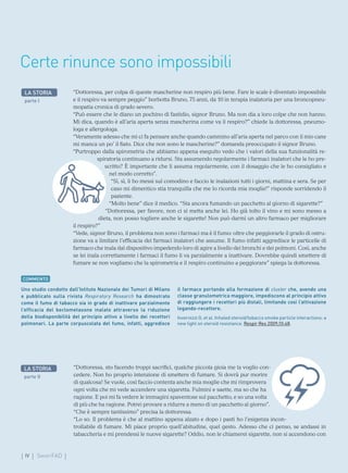 IV SmartFAD
“Dottoressa, per colpa di queste mascherine non respiro più bene. Fare le scale è diventato impossibile
e il respiro va sempre peggio” borbotta Bruno, 75 anni, da 10 in terapia inalatoria per una broncopneu-
mopatia cronica di grado severo.
“Può essere che le diano un pochino di fastidio, signor Bruno. Ma non dia a loro colpe che non hanno.
Mi dica, quando è all’aria aperta senza mascherina come va il respiro?” chiede la dottoressa, pneumo-
loga e allergologa.
“Veramente adesso che mi ci fa pensare anche quando cammino all’aria aperta nel parco con il mio cane
mi manca un po’ il fiato. Dice che non sono le mascherine?” domanda preoccupato il signor Bruno.
“Purtroppo dalla spirometria che abbiamo appena eseguito vedo che i valori della sua funzionalità re-
spiratoria continuano a ridursi. Sta assumendo regolarmente i farmaci inalatori che le ho pre-
scritto? È importante che li assuma regolarmente, con il dosaggio che le ho consigliato e
nel modo corretto”.
“Sì, sì, li ho messi sul comodino e faccio le inalazioni tutti i giorni, mattina e sera. Se per
caso mi dimentico stia tranquilla che me lo ricorda mia moglie!” risponde sorridendo il
paziente.
“Molto bene” dice il medico. “Sta ancora fumando un pacchetto al giorno di sigarette?”
“Dottoressa, per favore, non ci si metta anche lei. Ho già tolto il vino e mi sono messo a
dieta, non posso togliere anche le sigarette! Non può darmi un altro farmaco per migliorare
il respiro?”
“Vede, signor Bruno, il problema non sono i farmaci ma è il fumo: oltre che peggiorarle il grado di ostru-
zione va a limitare l’efficacia dei farmaci inalatori che assume. Il fumo infatti aggredisce le particelle di
farmaco che inala dal dispositivo impedendo loro di agire a livello dei bronchi e dei polmoni. Così, anche
se lei inala correttamente i farmaci il fumo li va parzialmente a inattivare. Dovrebbe quindi smettere di
fumare se non vogliamo che la spirometria e il respiro continuino a peggiorare” spiega la dottoressa.
LA STORIA
parte I
Certe rinunce sono impossibili
COMMENTO
Uno studio condotto dall’Istituto Nazionale dei Tumori di Milano
e pubblicato sulla rivista Respiratory Research ha dimostrato
come il fumo di tabacco sia in grado di inattivare parzialmente
l’efficacia del beclometasone inalato attraverso la riduzione
della biodisponibilità del principio attivo a livello dei recettori
polmonari. La parte corpuscolata del fumo, infatti, aggredisce
il farmaco portando alla formazione di cluster che, avendo una
classe granulometrica maggiore, impediscono al principio attivo
di raggiungere i recettori più distali, limitando così l’attivazione
legando-recettore.
Invernizzi G, et al. Inhaled steroid/tobacco smoke particle interactions: a
new light on steroid resistance. Respir Res 2009;10:48.
“Dottoressa, sto facendo troppi sacrifici, qualche piccola gioia me la voglio con-
cedere. Non ho proprio intenzione di smettere di fumare. Si dovrà pur morire
di qualcosa! Se vuole, così faccio contenta anche mia moglie che mi rimprovera
ogni volta che mi vede accendere una sigaretta. Fulmini e saette, ma so che ha
ragione. E poi mi fa vedere le immagini spaventose sul pacchetto, e so una volta
di più che ha ragione. Potrei provare a ridurre a meno di un pacchetto al giorno”.
“Che è sempre tantissimo” precisa la dottoressa.
“Lo so. Il problema è che al mattino appena alzato e dopo i pasti ho l’esigenza incon-
trollabile di fumare. Mi piace proprio quell’abitudine, quel gesto. Adesso che ci penso, se andassi in
tabaccheria e mi prendessi le nuove sigarette? Oddio, non le chiamerei sigarette, non si accendono con
LA STORIA
parte II
 