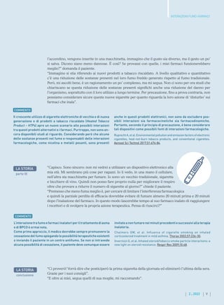 V
2 . 2022
INTERAZIONI FUMO-FARMACI
“Capisco. Sono sincero: non mi vedrei a utilizzare un dispositivo elettronico alla
mia età. Mi sembrano più cose per ragazzi. Io li vedo, in una mano il cellulare,
nell’altra sta macchinetta per fumare. Io sono un vecchio tradizionale, sigaretta
e bicchiere di vino. Quindi non posso fare proprio nulla per migliorare il respiro
oltre che provare a ridurre il numero di sigarette al giorno?” chiede il paziente.
“Premesso che meno fuma meglio è, per cercare di limitare l’interferenza farmacologica
e quindi la parziale perdita di efficacia dovrebbe evitare di fumare almeno 20 minuti prima e 20 minuti
dopo l’inalazione del farmaco. In questo modo lascerebbe tempo al suo farmaco inalato di raggiungere
i recettori e di svolgere la propria azione terapeutica. Pensa di riuscirci?”
Il crescente utilizzo di sigarette elettroniche di vecchia e di nuova
generazione e di prodotti a tabacco riscaldato (Heated Tobacco
Product – HTPs) apre un nuovo scenario alle possibili interazioni
tra questi prodotti alternativi e i farmaci. Purtroppo, non sono an-
cora disponibili studi al riguardo. Considerando però che alcune
delle sostanze presenti nel fumo e responsabili delle interazioni
farmacologiche, come nicotina e metalli pesanti, sono presenti
anche in questi prodotti elettronici, non sono da escludere pos-
sibili interazioni sia farmacocinetiche sia farmacodinamiche.
Pertanto, secondo il principio di precauzione, è bene considerare
tali dispositivi come possibili fonti di interazioni farmacologiche.
Ruprecht A, et al. Environmental pollution and emission factors of electronic
cigarettes, heat-not-burn tobacco products, and conventional cigarettes.
Aerosol Sci Technol 2017;51:674-84.
LA STORIA
parte III
COMMENTO
COMMENTO
L’interazionetrafumoefarmaciinalatoriperiltrattamentodiasma
e di BPCO è ormai nota.
Come primo approccio, il medico dovrebbe sempre promuovere la
cessazione del fumo spiegando le possibilità terapeutiche esistenti
o inviando il paziente in un centro antifumo. Se non si intravede
alcuna possibilità di cessazione, il paziente deve comunque essere
invitato a non fumare nei minuti precedenti e successivi alla terapia
inalatoria.
Chalmers GW, et al. Influence of cigarette smoking on inhaled
corticosteroid treatment in mild asthma. Thorax 2002;57:226-30.
Invernizzi G, et al. Inhaled steroid/tobacco smoke particle interactions: a
new light on steroid resistance. Respir Res 2009;10:48.
LA STORIA
conclusione
“Ci proverò! Vorrà dire che posticiperò la prima sigaretta della giornata ed eliminerò l’ultima della sera.
Grazie per i suoi consigli”.
“E oltre ai miei, segua quelli di sua moglie, mi raccomando”.
l’accendino, vengono inserite in una macchinetta, immagino che il gusto sia diverso, ma il gesto un po’
si salva. Dicono siano meno dannose. È così? Se provassi con quelle, i miei farmaci funzionerebbero
meglio?” domanda il paziente.
“Immagino si stia riferendo ai nuovi prodotti a tabacco riscaldato. A livello qualitativo e quantitativo
c’è una riduzione delle sostanze presenti nel loro fumo freddo generato rispetto al fumo tradizionale.
Però, mi ascolti bene, è un ragionamento un po’ complesso, ma mi segua. Non ci sono per ora studi che
chiariscano se questa riduzione delle sostanze presenti significhi anche una riduzione del danno per
l’organismo, soprattutto con il loro utilizzo a lungo termine. Per precauzione, fino a prova contraria, non
possiamo considerare sicure queste nuove sigarette per quanto riguarda la loro azione di ‘disturbo’ sui
farmaci che inala”.
 