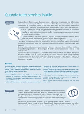 VI SmartFAD
LA STORIA
parte I
Il 20% dei pazienti oncologici, nonostante la diagnosi, continua a
fumare e ciò li mette a rischio di sviluppare interferenze farmaco-
logiche. Il fumo è infatti in grado di alterare il processo farmacoci-
netico di alcuni farmaci chemioterapici.
Ecco alcuni esempi:
• 
irinotecan (utilizzato nella terapia del tumore metastatico di
polmone, del colon-retto e dell’ovaio): diminuzione della con-
centrazione plasmatica per induzione enzimatica e significativo
aumento della clearance;
• 
erlotinib (utilizzato nella terapia del tumore metastatico del
polmone e del pancreas): diminuzione della concentrazione pla-
smatica per induzione enzimatica;
• 
gefitinib (utilizzato nella terapia del tumore del polmone local-
mente avanzato o metastatico): diminuzione della concentrazio-
ne plasmatica attraverso un meccanismo non ancora chiarito.
IRCCS Istituto di Ricerche Farmacologiche Mario Negri. InterCheck Web.
Martindale W. The complete drug reference, Brayfield A (a cura di), Phar-
maceutical Press, XXXVIII edizione, 2014.
Rossi F. Manuale delle interazioni farmacologiche. OGM, One Global
Medicine, 2011.
Il signor Alberto, 57 anni con una diagnosi di tumore del polmone metastatico, si reca dall’oncologo
per la tosse persistente e per la difficoltà a controllare il dolore. Il medico osserva il notevole e rapido
dimagrimento del suo paziente, che fino all’anno prima era un uomo prestante e sportivo, appassionato
di tennis e di sci. Nonostante negli anni abbia visto ormai decine di pazienti come Alberto ammalarsi,
deperire e quasi sempre morire, non riesce a rassegnarsi all’idea che le persone, pur informate e
consapevoli, facciano una scelta così disastrosa per la salute.
“Alberto, so bene che non vuole sentirselo dire ma è veramente arrivato il momento di smettere
di fumare!” esclama il medico.
“Dottore, ma perché mai dovrei smettere? Per evitare che mi venga il cancro? Beh, già ce l’ho,
quindi non ne vedo assolutamente la ragione” ribatte Alberto cinicamente.
“Ci sono molti motivi per smettere di fumare, anche nel suo caso. Il primo, e probabilmente il più
importante, è che lei sta seguendo una chemioterapia che viene parzialmente inattivata dal fumo delle
sigarette che consuma tutti i giorni. Non ci possiamo permettere che il farmaco non svolga il 100% della
sua attività”.
“Dottore, se è un modo per spaventarmi le assicuro che non è necessario. Come può il fumo di tabacco
bloccare farmaci potenti come i chemioterapici? Mi sembra veramente impossibile e non ne ho mai
sentito parlare”.
“Non ho detto bloccare, ma interferire sì. Non voglio spaventarla, ma solo informarla sulle conseguenze
della sua abitudine al fumo. Ha ragione, non se ne sente parlare ma è proprio così. Il fumo di tabacco
contiene sostanze che accelerano il metabolismo di numerosi farmaci a livello epatico. Per effetto di
questa accelerazione il farmaco ha meno tempo e modo di esplicare la sua azione terapeutica” ribatte
con fermezza l’oncologo.
Quando tutto sembra inutile
COMMENTO
Prosegue il medico: “Lei assume anche tanti altri farmaci oltre alla chemioterapia.
È quello che definiamo un paziente in politerapia, ossia assume tanti farmaci al
giorno a livello cronico e probabilmente li dovrà assumere per tutta la vita”.
“Per quel poco di vita che mi resta, dottore” commenta Alberto, che tradisce il
suo nervosismo continuando a giocherellare con la vera, ormai diventata larghis-
sima.
“Abbiamo già parlato della sua prognosi e anche dell’importanza di guardare non solo
alla durata della vita che le resta, ma anche alla qualità della vita, che può esserle garantita solo dall’ot-
timizzazione delle cure. Lei, assumendo tanti farmaci, è già a rischio di sviluppare interazioni farmaco-
LA STORIA
parte II
 