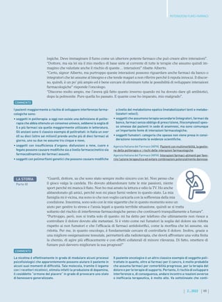 VII
2 . 2022
INTERAZIONI FUMO-FARMACI
logiche. Deve immaginare il fumo come un ulteriore potente farmaco che può creare altre interazioni”.
“Dottore, ma sia lei sia il mio medico di base siete al corrente di tutte le terapie che assumo quindi im-
magino che valutiate anche il rischio di queste… interazioni” ribatte Alberto.
“Certo, signor Alberto, ma purtroppo queste interazioni possono riguardare anche farmaci da banco o
integratori che lei assume al bisogno e che tende magari a non riferire perché li reputa innocui. Il discor-
so, quindi, è un po’ più ampio ed è bene cercare di eliminare tutte le possibilità di sviluppare interazioni
farmacologiche” risponde l’oncologo.
“Discorso molto ampio, me l’aveva già fatto questo inverno quando mi ha dovuto dare gli antibiotici,
dopo la polmonite. Pure quella ho passato. E quante cose ho imparato, mio malgrado”.
I pazienti maggiormente a rischio di sviluppare interferenze farma-
cologiche sono:
• 
soggetti in politerapia: a oggi non esiste una definizione di polite-
rapia che abbia ottenuto un consenso univoco, sebbene la soglia di
5 o più farmaci sia quello maggiormente utilizzato in letteratura.
Gli anziani sono il classico esempio di politrattati: in Italia un over
65 su dieci (oltre sei milioni) prende anche più di dieci farmaci al
giorno, uno su due ne assume tra cinque e nove;
• 
soggetti con insufficienza d’organo: disfunzioni a rene, cuore e
fegato possono causare modifiche sia a livello farmacocinetico sia
farmacodinamico dei farmaci assunti;
• 
soggetti con polimorfismi genetici che possono causare modifiche
a livello del metabolismo epatico (metabolizzatori lenti e metabo-
lizzatori veloci);
• 
soggetti che assumono terapia secondarie (integratori, farmaci da
banco, farmaci senza obbligo di prescrizione, fitocomplessi) spes-
so omesse dai pazienti in sede di anamnesi, ma sono comunque
un’importante fonte di interazioni farmacologiche;
• 
soggetti fumatori: categoria che spesso non viene presa in consi-
derazione nonostante le evidenze scientifiche.
Agenzia Italiana del Farmaco (AIFA). Pazienti con multimorbilità, la gestio-
ne della politerapia e i rischi delle interazioni farmacologiche.
Agenzia Italiana del Farmaco (AIFA). Interazioni farmaci-alimenti per favo-
rire l’azione terapeutica ed evitare combinazioni potenzialmente dannose.
COMMENTO
LA STORIA
Parte III
“Guardi, dottore, sa che sono stato sempre molto sincero con lei. Non penso che
il gioco valga la candela. Ho dovuto abbandonare tutte le mie passioni, niente
sport perché mi manca il fiato. Non ho mai amato la lettura e odio la TV. Ho anche
abbandonato gli amici, perché non mi piace farmi vedere in questo stato. La mia
famiglia mi è vicina, ma sono io che non voglio caricarla con la sofferenza della mia
condizione. Insomma, sono solo con le mie sigarette che in questo momento sono un
aiuto per gestire lo stress e l’ansia legati a questa terribile situazione, quindi se si tratta
soltanto del rischio di interferenze farmacologiche penso che continuerò tranquillamente a fumare”.
“Purtroppo, però, non si tratta solo di questo: mi ha detto per telefono che ultimamente non riesce a
controllare il dolore dovuto alle metastasi. Si è visto come nei fumatori la soglia del dolore sia ridotta
rispetto ai non fumatori e che l’efficacia di farmaci antidolorifici, come la morfina che lei assume, sia
ridotta. Per me, in quanto oncologo, è fondamentale cercare di controllarle il dolore. Inoltre, grazie a
una migliore ossigenazione tessutale, permetterà alla radioterapia, che dovrà affrontare una volta finita
la chemio, di agire più efficacemente e con effetti collaterali di minore rilevanza. Di fatto, smettere di
fumare può davvero migliorare la sua prognosi!”
La nicotina è effettivamente in grado di modulare alcuni processi
psicofisiologici che apparentemente possono aiutare il paziente in
alcuni suoi momenti di difficoltà. Tale molecola, tramite il legame
con i recettori nicotinici, stimola infatti la produzione di dopamina,
il cosiddetto “ormone del piacere” in grado di provocare uno stato
di benessere generalizzato.
Il paziente oncologico è un altro classico esempio di soggetto poli-
trattato in quanto, oltre ai farmaci per il cancro, è molto probabile
che assuma farmaci per comorbilità pregresse, per la terapia del
dolore e per le terapie di supporto. Pertanto, il rischio di sviluppare
interferenze e, di conseguenza, andare incontro a reazioni avverse
o inefficacia terapeutica, è molto alto. Va sottolineato che conti-
COMMENTO
 