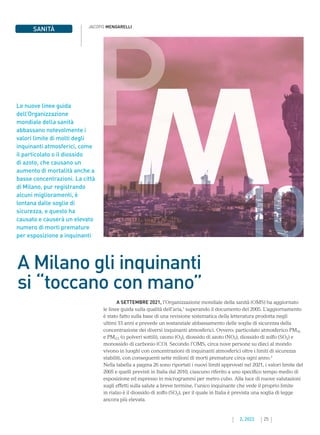 25
2. 2022
JACOPO MENGARELLI
SANITÀ
Le nuove linee guida
dell’Organizzazione
mondiale della sanità
abbassano notevolmente i
valori limite di molti degli
inquinanti atmosferici, come
il particolato o il diossido
di azoto, che causano un
aumento di mortalità anche a
basse concentrazioni. La città
di Milano, pur registrando
alcuni miglioramenti, è
lontana dalle soglie di
sicurezza, e questo ha
causato e causerà un elevato
numero di morti premature
per esposizione a inquinanti
A Milano gli inquinanti
si “toccano con mano”
A SETTEMBRE 2021, l’Organizzazione mondiale della sanità (OMS) ha aggiornato
le linee guida sulla qualità dell’aria,1
superando il documento del 2005. L’aggiornamento
è stato fatto sulla base di una revisione sistematica della letteratura prodotta negli
ultimi 15 anni e prevede un sostanziale abbassamento delle soglie di sicurezza della
concentrazione dei diversi inquinanti atmosferici. Ovvero: particolato atmosferico PM10
e PM2,5 (o polveri sottili), ozono (O3), diossido di azoto (NO2), diossido di zolfo (SO2) e
monossido di carbonio (CO). Secondo l’OMS, circa nove persone su dieci al mondo
vivono in luoghi con concentrazioni di inquinanti atmosferici oltre i limiti di sicurezza
stabiliti, con conseguenti sette milioni di morti premature circa ogni anno.2
Nella tabella a pagina 26 sono riportati i nuovi limiti approvati nel 2021, i valori limite del
2005 e quelli previsti in Italia dal 2010, ciascuno riferito a uno specifico tempo medio di
esposizione ed espresso in microgrammi per metro cubo. Alla luce di nuove valutazioni
sugli effetti sulla salute a breve termine, l’unico inquinante che vede il proprio limite
in rialzo è il diossido di zolfo (SO2), per il quale in Italia è prevista una soglia di legge
ancora più elevata.
10
 
