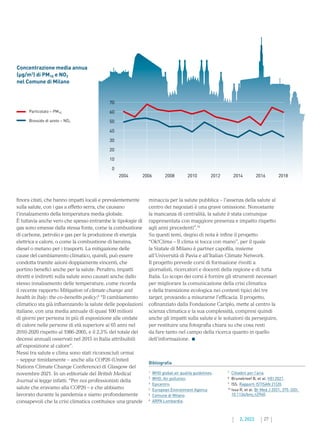 27
2. 2022
finora citati, che hanno impatti locali e prevalentemente
sulla salute, con i gas a effetto serra, che causano
l’innalzamento della temperatura media globale.
È tuttavia anche vero che spesso entrambe le tipologie di
gas sono emesse dalla stessa fonte, come la combustione
di carbone, petrolio e gas per la produzione di energia
elettrica e calore, o come la combustione di benzina,
diesel o metano per i trasporti. La mitigazione delle
cause del cambiamento climatico, quindi, può essere
condotta tramite azioni doppiamente vincenti, che
portino benefici anche per la salute. Peraltro, impatti
diretti e indiretti sulla salute sono causati anche dallo
stesso innalzamento delle temperature, come ricorda
il recente rapporto Mitigation of climate change and
health in Italy: the co-benefits policy:9
“Il cambiamento
climatico sta già influenzando la salute delle popolazioni
italiane, con una media annuale di quasi 100 milioni
di giorni per persona in più di esposizione alle ondate
di calore nelle persone di età superiore ai 65 anni nel
2010-2020 rispetto al 1986-2005, e il 2,3% del totale dei
decessi annuali osservati nel 2015 in Italia attribuibili
all’esposizione al calore”.
Nessi tra salute e clima sono stati riconosciuti ormai
– seppur timidamente – anche alla COP26 (United
Nations Climate Change Conference) di Glasgow del
novembre 2021. In un editoriale del British Medical
Journal si legge infatti: “Per noi professionisti della
salute che eravamo alla COP26 – e che abbiamo
lavorato durante la pandemia e siamo profondamente
consapevoli che la crisi climatica costituisce una grande
minaccia per la salute pubblica – l’assenza della salute al
centro dei negoziati è una grave omissione. Nonostante
la mancanza di centralità, la salute è stata comunque
rappresentata con maggiore presenza e impatto rispetto
agli anni precedenti”.10
Su questi temi, degno di nota è infine il progetto
“Ok!Clima – Il clima si tocca con mano”, per il quale
la Statale di Milano è partner capofila, insieme
all’Università di Pavia e all’Italian Climate Network.
Il progetto prevede corsi di formazione rivolti a
giornalisti, ricercatori e docenti della regione e di tutta
Italia. Lo scopo dei corsi è fornire gli strumenti necessari
per migliorare la comunicazione della crisi climatica
e della transizione ecologica nei contesti tipici dei tre
target, provando a misurarne l’efficacia. Il progetto,
cofinanziato dalla Fondazione Cariplo, mette al centro la
scienza climatica e la sua complessità, compresi quindi
anche gli impatti sulla salute e le soluzioni da perseguire,
per restituire una fotografia chiara su che cosa resti
da fare tanto nel campo della ricerca quanto in quello
dell’informazione.
Concentrazione media annua
(µg/m3
) di PM10 e NO2
nel Comune di Milano
70
60
50
40
30
20
10
0
2004	 2006	 2008	 2010	 2012	 2014	 2016	 2018
1
	 WHO global air quality guidelines.
2
	 WHO. Air pollution.
3
	 Epicentro.
4
	 European Environment Agency.
5
	 Comune di Milano.
6
	 ARPA Lombardia.
7
	 Cittadini per l’aria.
8
	 Brunekreef B, et al. HEI 2021.
9
	 ISS. Rapporti ISTISAN 21|20.
10
	
Issa R, et al. Br Med J 2021; 375: DOI:
10.1136/bmj.n2940.
Bibliografia
Particolato – PM10
Biossido di azoto – NO2
 