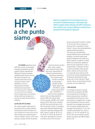 28 INFORMAMI
Vaccini e programmi di screening sono due
strumenti fondamentali per contrastare gli
effetti negativi delle infezioni da HPV. Tuttavia il
loro utilizzo non è ancora diffuso a sufficienza e
presenta forti disparità regionali
DEBORA SERRA
SANITÀ
LO HUMAN papilloma virus
(HPV) ha vissuto un momento
di grande popolarità nel 2013
quando l’attore statunitense
Michael Douglas ha parlato
pubblicamente del suo tumore
alla gola ricordando che
“questo particolare tipo di
cancro è causato anche
dall’HPV, un virus a
trasmissione sessuale”.
Dichiarazioni importanti
che hanno acceso i riflettori
su un virus di cui si parlava
ancora troppo poco, nonostante
da ben sette anni esistesse un
vaccino in grado di prevenire le
infezioni.
OLTRE 200 TIPI DI VIRUS
Per capire meglio l’argomento è
necessario fare un passo indietro.
Innanzitutto è bene ricordare che
non si tratta di un unico virus ma di
oltre 225 tipi con comportamento
clinico variabile. Alcuni, com’è noto,
possono causare tumori (in genere
HPV:
a che punto
siamo tumori cervicali del mondo e i ceppi
31, 33, 45, 52 e 58 ne causano un
ulteriore 20%. I genotipi a “basso
rischio”, invece, sono principalmente
rappresentati dai ceppi 6 e
11 e sono più comunemente
responsabili di lesioni proliferative
benigne o di basso grado quali
epidermodisplasia verruciforme a
livello cutaneo, condilomi a livello
della mucosa genitale, papillomi
nelle mucose respiratoria, orale e
congiuntivale. L’infezione mostra
un picco principale nelle giovani
donne, intorno ai 25 anni di età,
e un secondo picco intorno ai 45
anni dovuto sia alla slatentizzazione
di infezioni persistenti di lunga
durata sia a nuove infezioni. Negli
uomini, invece, la prevalenza rimane
costante nel corso della vita.2
I TRE VACCINI
Lo sviluppo di vaccini in grado
di prevenire le infezioni da HPV,
e di conseguenza l’evoluzione a
lesioni precancerose, ha offerto
la possibilità di intervenire e fare
prevenzione in soggetti sani. A oggi
sono disponibili tre vaccini: quello
bivalente che protegge dai genotipi
16 e 18; quello quadrivalente che
protegge dai genotipi 6, 11, 16 e 18;
e quello nonavalente che, oltre ai
ceppi 6, 11, 16 e 18, include 31, 33,
45, 52 e 58, ovvero quelli a elevato
rischio oncogeno più diffusi dopo i
tipi 16 e 18.
a carico di cervice uterina,
pene, vulva, vagina,
ano e distretto testa-collo);
altri sono responsabili di
infezioni asintomatiche a
risoluzione spontanea.
Per questo motivo
si tende a dividerli
in due gruppi,1
gli HPV ad alto
rischio (high-risk
– HR-HPV) e quelli
a basso rischio (low-
risk – LR-HPV). Si
stima che nel complesso
questo virus sia responsabile di
quasi il 100% dei tumori della
cervice uterina, dell’88% dei tumori
anali, del 70% dei tumori vaginali,
del 50% dei tumori del pene e del
43% dei tumori vulvari. La maggior
parte delle infezioni diagnosticate
è dovuta ai genotipi oncogeni HR-
HPV, ovvero i ceppi 16, 18, 31, 33,
35, 39, 45, 51, 52, 56, 58, 59, 68, 73
e 82, dove i genotipi 16 e 18 sono
correlati a circa il 70% di tutti i
 