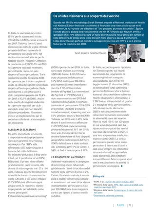 29
2. 2022
(ONS) riporta che nel 2019, in Italia,
sono state invitate a screening
3.820.049 donne: 1.623.126 sono
state chiamate a effettuare un
HPV-DNA test (quasi 124.000 in
più rispetto all’anno precedente)
mentre 2.196.923 sono state
invitate al Pap test. La conversione
da Pap test a HPV-DNA test è
stata raccomandata nel 2013 dal
Ministero della Salute e nel Piano
nazionale di prevenzione 2014-2019
era previsto che tutte le regioni
introducessero lo screening con test
HPV primario entro la fine del 2019.
Tuttavia, nel 2019 solo il 42% delle
donne è stato invitato a effettuare
l’HPV-DNA test come screening
primario (rispetto al 38% del 2018).
Non solo, l’analisi del territorio
mostra il perdurare di forti disparità
geografiche: nelle regioni del Nord
il 58% delle donne è stato invitato
allo screening per HPV, al Centro il
54%, al Sud e Isole appena il 18%.
LE RICADUTE DELLA COVID-19
Sebbene vaccinazioni e campagne
di screening stiano riducendo
globalmente i tassi di incidenza del
tumore della cervice di circa il 2%
l’anno, il cancro cervicale è ancora
oggi il quinto tumore più comune
al mondo con un tasso di incidenza
standardizzato per età pari a 13,3
per 100.000 donne (con maggiore
carico per i paesi a basso e medio
reddito).
In Italia, secondo quanto riportato
nel Terzo rapporto sui ritardi
accumulati dai programmi di
screening italiani in seguito
alla pandemia da COVID-19
(aggiornato al 31 dicembre 2020),
la diminuzione degli screening
permette di stimare che le lesioni
tumorali che potrebbero subire un
ritardo diagnostico ammontano a
2.782 lesioni intraepiteliali di grado
2 o maggiore della cervice uterina.
Allo stesso modo, da marzo
2020 le vaccinazioni sono state
ostacolate in maniera sostanziale
in almeno 68 paesi del mondo.
Oltre la metà (53%) dei 129 paesi
in cui sono disponibili dati, ha
riportato interruzioni dei servizi
vaccinali da moderate a gravi, o
una loro sospensione totale, tra
marzo e aprile 2020. La strada
per rendere questo virus meno
pericoloso è lastricata di aiuti e i
dati sono sempre più ottimistici,
rimane tuttavia l’incognita data
dalla pandemia, che potrebbe
minare il lavoro fatto in questi anni
con le vaccinazioni e le attività di
prevenzione oncologica.
In Italia, la vaccinazione contro
l’HPV per le adolescenti è stata
introdotta nel 2008, estesa ai maschi
nel 2017. Tuttavia, dopo 12 anni
siamo ancora sotto la soglia ottimale
prevista dal Piano nazionale di
prevenzione vaccinale (95% nel
dodicesimo anno di vita sia per le
ragazze sia per i ragazzi). Complice
la pandemia da COVID-19, nel 2020
le coperture vaccinali mostrano,
per entrambi i sessi, un calo
rispetto all’anno precedente. Tra le
undicenni (coorte di nascita 2008)
la copertura per il ciclo completo è
calata di circa dieci punti percentuali
rispetto all’anno precedente. Nelle
quindicenni la copertura per il
ciclo completo è passata dal 70,4%
del 2019 al 63,9% del 2020. Anche
nella coorte dei ragazzi undicenni
le coperture vaccinali per ciclo
completo sono inferiori rispetto
all’anno precedente. Si osserva
invece un miglioramento per le
coperture riferite al ciclo completo
dei dodicenni.
GLI ESAMI DI SCREENING
Un altro importante strumento
a disposizione della popolazione
sono i programmi di screening
oncologico. Per l’HPV si fa
riferimento allo screening per il
tumore del collo dell’utero.
Ne esistono di due tipi: il Pap test e
il test per il papilloma virus (HPV-
DNA test). Il primo viene offerto
gratuitamente, ogni tre anni, alle
donne di età compresa tra i 25 e i 64
anni. Tuttavia, poiché recenti prove
scientifiche hanno dimostrato che
sopra i 30 anni è più costo-efficace
l’HPV-DNA test effettuato ogni
cinque anni, le regioni si stanno
impegnando per adottarlo come
esame principale.3
L’Osservatorio nazionale screening4
Da un’idea visionaria alla scoperta del vaccino
Quando nel 1944 la microbiologa Sarah Stewart propose ai National Institutes of Health
e al National Cancer Institute statunitensi di finanziare una ricerca sulle cause virali
dei tumori, le fu risposto che si trattava di “una proposta piuttosto discutibile”. Eppure
è anche grazie a questa idea rivoluzionaria che nel 1976 Harald zur Hausen arrivò a
ipotizzare che l’HPV potesse giocare un ruolo di primo piano nella genesi del tumore al
collo dell’utero, lo stesso anno in cui Stewart morì, proprio a causa di un tumore.
L’idea di zur Hausen portò al mondo lo sviluppo del vaccino anti HPV e a lui il premio
Nobel per la medicina del 2008.
Bibliografia
1

AIOM, et al. I numeri del cancro in Italia. 2021.
2

Ministero della Salute. HPV, i dati nazionali al 2020 sulle
coperture vaccinali. 2021.
3

Ministero della Salute. Screening per il cancro del collo
dell’utero.
4

Osservatorio nazionale screening.
Sarah Stewart e Harald zur Hausen.
 