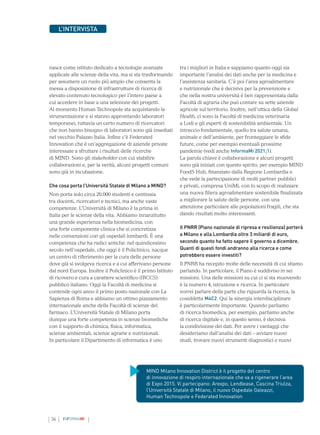 34 INFORMAMI
L’INTERVISTA
nasce come istituto dedicato a tecnologie avanzate
applicate alle scienze della vita, ma si sta trasformando
per assumere un ruolo più ampio che consenta la
messa a disposizione di infrastrutture di ricerca di
elevato contenuto tecnologico per l’intero paese a
cui accedere in base a una selezione dei progetti.
Al momento Human Technopole sta acquistando la
strumentazione e si stanno approntando laboratori
temporanei, tuttavia un certo numero di ricercatori
che non hanno bisogno di laboratori sono già insediati
nel vecchio Palazzo Italia. Infine c’è Federated
Innovation che è un’aggregazione di aziende private
interessate a sfruttare i risultati delle ricerche
di MIND. Sono gli stakeholder con cui stabilire
collaborazioni e, per la verità, alcuni progetti comuni
sono già in incubazione.
Che cosa porta l’Università Statale di Milano a MIND?
Non porta solo circa 20.000 studenti e centinaia
tra docenti, ricercatori e tecnici, ma anche vaste
competenze. L’Università di Milano è la prima in
Italia per le scienze della vita. Abbiamo innanzitutto
una grande esperienza nella biomedicina, con
una forte componente clinica che si concretizza
nelle convenzioni con gli ospedali lombardi. È una
competenza che ha radici antiche: nel quindicesimo
secolo nell’ospedale, che oggi è il Policlinico, nacque
un centro di riferimento per la cura delle persone
dove già si svolgeva ricerca e a cui afferivano persone
dal nord Europa. Inoltre il Policlinico è il primo Istituto
di ricovero e cura a carattere scientifico (IRCCS)
pubblico italiano. Oggi la Facoltà di medicina si
contende ogni anno il primo posto nazionale con La
Sapienza di Roma e abbiamo un ottimo piazzamento
internazionale anche della Facoltà di scienze del
farmaco. L’Università Statale di Milano porta
dunque una forte competenza in scienze biomediche
con il supporto di chimica, fisica, informatica,
scienze ambientali, scienze agrarie e nutrizionali.
In particolare il Dipartimento di informatica è uno
tra i migliori in Italia e sappiamo quanto oggi sia
importante l’analisi dei dati anche per la medicina e
l’assistenza sanitaria. C’è poi l’area agroalimentare
e nutrizionale che è decisiva per la prevenzione e
che nella nostra università è ben rappresentata dalla
Facoltà di agraria che può contare su sette aziende
agricole sul territorio. Inoltre, nell’ottica della Global
Health, ci sono la Facoltà di medicina veterinaria
a Lodi e gli esperti di sostenibilità ambientale. Un
intreccio fondamentale, quello tra salute umana,
animale e dell’ambiente, per fronteggiare le sfide
future, come per esempio eventuali prossime
pandemie (vedi anche InformaMi 2021;1).
La parola chiave è collaborazione e alcuni progetti
sono già iniziati con questo spirito, per esempio MIND
FoodS Hub, finanziato dalla Regione Lombardia e
che vede la partecipazione di molti partner pubblici
e privati, compresa UniMi, con lo scopo di realizzare
una nuova filiera agroalimentare sostenibile finalizzata
a migliorare la salute delle persone, con una
attenzione particolare alle popolazioni fragili, che sta
dando risultati molto interessanti.
Il PNRR (Piano nazionale di ripresa e resilienza) porterà
a Milano e alla Lombardia oltre 3 miliardi di euro,
secondo quanto ha fatto sapere il governo a dicembre.
Quanti di questi fondi andranno alla ricerca e come
potrebbero essere investiti?
Il PNRR ha recepito molte delle necessità di cui stiamo
parlando. In particolare, il Piano è suddiviso in sei
missioni. Una delle missioni su cui ci si sta muovendo
è la numero 4, istruzione e ricerca. In particolare
vorrei parlare della parte che riguarda la ricerca, la
cosiddetta M4C2. Qui la sinergia interdisciplinare
è particolarmente importante. Quando parliamo
di ricerca biomedica, per esempio, parliamo anche
di ricerca digitale e, in questo senso, è decisiva
la condivisione dei dati. Per avere i vantaggi che
desideriamo dall’analisi dei dati – avviare nuovi
studi, trovare nuovi strumenti diagnostici e nuovi
MIND Milano Innovation District è il progetto del centro
di innovazione di respiro internazionale che va a rigenerare l’area
di Expo 2015. Vi partecipano: Arexpo, Lendlease, Cascina Triulza,
l’Università Statale di Milano, il nuovo Ospedale Galeazzi,
Human Technopole e Federated Innovation
 