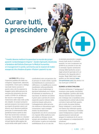37
2. 2022
“I medici devono mettere tra parentesi la morale dei propri
pazienti: la deontologia lo impone”. Sandro Spinsanti, bioeticista
e fondatore dell’Istituto Giano per le Medical humanities
e il management in sanità, commenta così le reazioni di medici
esasperati che chiedono di poter rifiutare i pazienti no vax
Curare tutti,
a prescindere
LA COVID-19 ha diviso
l’opinione pubblica fin dalla sua
comparsa: negazionisti, allarmisti,
complottisti. Green pass e obbligo
vaccinale hanno scavato in
questo solco che ha separato la
maggior parte delle persone da
una piccola minoranza che non
crede a COVID-19, all’efficacia
dei vaccini e mal sopporta
l’intervento dello stato nelle scelte
dei cittadini. In tempi normali le
persone possono incrociarsi senza
accorgersi di portare valori così
diversi, ma le decisioni politiche
prese per il contenimento della
pandemia hanno spinto le idee
fuori dai recinti dove venivano
discusse. Uscite dalle eco chamber
complottiste (cioè da quelle stanze
virtuali tipiche delle pagine dei
social media nelle quali le idee si
si ammala gravemente o peggio
muore (vale anche il contrario,
quando i no vax si scatenano sui
profili di un convinto sì vax che
si ammala). Questo sentimento
emerge dalle bacheche social e
dagli articoli di giornale ed è un
fenomeno che riguarda tutto il
mondo. Negli Stati Uniti è nato
perfino un sito internet (www.
sorryantivaxxer.com) che elenca i no
vax morti per COVID-19.
QUANDO LA GIOIA È MALIGNA
L’intento dichiarato è “pedagogico”:
mostrare come quelle convinzioni
siano sbagliate e portino alla morte.
Alcune ricerche hanno mostrato
che il diniego che si manifesta verso
comportamenti contrari alla morale
corrente è tanto più forte quanto
più si crede che possa limitare
future violazioni e i social media
non fanno che rinforzare questa
convinzione. Insomma si vorrebbe
usare l’indignazione al posto delle
argomentazioni razionali per
piegare le resistenze di chi non si
vuole adeguare al comportamento
ortodosso.
Non si sa però se questo
DIRITTO SERGIO CIMA
condividono solo con persone che
la pensano in modo simile e quindi
inevitabilmente le convinzioni si
rafforzano e si amplificano), si sono
manifestate nella quotidianità.
Da idee si sono trasformate in
decisioni individuali con il rifiuto
di indossare la mascherina, di
vaccinarsi, di ottenere ed esibire
il green pass e persino di curarsi
seguendo quanto indicato dalla
medicina basata sulle prove.
L’atteggiamento delle persone
che mettono in discussione ogni
conoscenza e ogni consiglio
medico ha determinato
(soprattutto ora che le conoscenze
e le risposte della medicina sono
più solide) un diniego sociale
sempre più manifesto. Che arriva
all’irrisione: si parla con malcelata
soddisfazione di un no vax che
 
