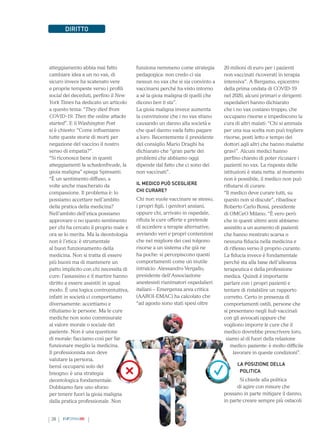 38 INFORMAMI
DIRITTO
atteggiamento abbia mai fatto
cambiare idea a un no vax, di
sicuro invece ha scatenato vere
e proprie tempeste verso i profili
social dei deceduti, perfino il New
York Times ha dedicato un articolo
a questo tema: “They died from
COVID-19. Then the online attacks
started”. E il Washington Post
si è chiesto: “Come influenzano
tutte queste storie di morti per
negazione del vaccino il nostro
senso di empatia?”.
“Si riconosce bene in questi
atteggiamenti la schadenfreude, la
gioia maligna” spiega Spinsanti.
“È un sentimento diffuso, a
volte anche mascherato da
compassione. Il problema è: lo
possiamo accettare nell’ambito
della pratica della medicina?
Nell’ambito dell’etica possiamo
approvare o no questo sentimento
per chi ha cercato il proprio male e
ora se lo merita. Ma la deontologia
non è l’etica: è strumentale
al buon funzionamento della
medicina. Non si tratta di essere
più buoni ma di mantenere un
patto implicito con chi necessita di
cure: l’assassino e il martire hanno
diritto a essere assistiti in ugual
modo. È una logica controintuitiva,
infatti in società ci comportiamo
diversamente: accettiamo e
rifiutiamo le persone. Ma le cure
mediche non sono commisurate
al valore morale o sociale del
paziente. Non è una questione
di morale: facciamo così per far
funzionare meglio la medicina.
Il professionista non deve
valutare la persona,
bensì occuparsi solo del
bisogno: è una strategia
deontologica fondamentale.
Dobbiamo fare uno sforzo
per tenere fuori la gioia maligna
dalla pratica professionale. Non
funziona nemmeno come strategia
pedagogica: non credo ci sia
nessun no vax che si sia convinto a
vaccinarsi perché ha visto intorno
a sé la gioia maligna di quelli che
dicono ben ti sta”.
La gioia maligna invece aumenta
la convinzione che i no vax stiano
causando un danno alla società e
che quel danno vada fatto pagare
a loro. Recentemente il presidente
del consiglio Mario Draghi ha
dichiarato che “gran parte dei
problemi che abbiamo oggi
dipende dal fatto che ci sono dei
non vaccinati”.
IL MEDICO PUÒ SCEGLIERE
CHI CURARE?
Chi non vuole vaccinare se stesso,
i propri figli, i genitori anziani,
oppure chi, arrivato in ospedale,
rifiuta le cure offerte e pretende
di accedere a terapie alternative,
avviando veri e propri contenziosi
che nel migliore dei casi tolgono
risorse a un sistema che già ne
ha poche: si percepiscono questi
comportamenti come un inutile
intralcio. Alessandro Vergallo,
presidente dell’Associazione
anestesisti rianimatori ospedalieri
italiani – Emergenza area critica
(AAROI-EMAC) ha calcolato che
“ad agosto sono stati spesi oltre
20 milioni di euro per i pazienti
non vaccinati ricoverati in terapia
intensiva”. A Bergamo, epicentro
della prima ondata di COVID-19
nel 2020, alcuni primari e dirigenti
ospedalieri hanno dichiarato
che i no vax costano troppo, che
occupano risorse e impediscono la
cura di altri malati: “Chi si ammala
per una sua scelta non può togliere
risorse, posti letto e tempo dei
dottori agli altri che hanno malattie
gravi”. Alcuni medici hanno
perfino chiesto di poter ricusare i
pazienti no vax. La risposta delle
istituzioni è stata netta: al momento
non è possibile, il medico non può
rifiutarsi di curare.
“Il medico deve curare tutti, su
questo non si discute”, ribadisce
Roberto Carlo Rossi, presidente
di OMCeO Milano. “È vero però
che in questi ultimi anni abbiamo
assistito a un aumento di pazienti
che hanno mostrato scarsa o
nessuna fiducia nella medicina e
di riflesso verso il proprio curante.
La fiducia invece è fondamentale
perché sta alla base dell’alleanza
terapeutica e della professione
medica. Quindi è importante
parlare con i propri pazienti e
tentare di ristabilire un rapporto
corretto. Certo in presenza di
comportamenti ostili, persone che
si presentano negli hub vaccinali
con gli avvocati oppure che
vogliono imporre le cure che il
medico dovrebbe prescrivere loro,
siamo al di fuori della relazione
medico paziente: è molto difficile
lavorare in queste condizioni”.
LA POSIZIONE DELLA
POLITICA
Si chiede alla politica
di agire con misure che
possano in parte mitigare il danno,
in parte creare sempre più ostacoli
 