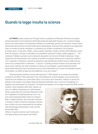 3
2. 2022
EDITORIALE
LA STAMPA ha dato notizia che il 6 luglio scorso un giudice del Tribunale di Firenze ha sospeso
temporaneamente il provvedimento dell’Ordine degli psicologi della Toscana che, a termini di legge,
aveva a sua volta sospeso una dottoressa di Pistoia, una psicologa, perché non vaccinata. Oramai siamo
abituati alle alterne fortune che gli Ordini hanno allorquando, incaricati di far rispettare una legge dello
Stato, si trovano di fronte a sentenze o a ordinanze che, di fatto, sconfessano il loro operato.
In questa, però, c’è ben altro. Infatti, a stare a quanto riportano i media, nel testo dell’ordinanza vi sono
frasi che lasciano, a dir poco, esterrefatti. Da Quotidiano Sanità del 13 luglio, infatti, leggiamo: “… Nel
contestare l’obbligo vaccinale, il provvedimento del giudice cita l’articolo 32 della Costituzione: ‘Dopo
l’esperienza del nazi-fascismo non consente di sacrificare il singolo individuo per un interesse collettivo
vero o supposto e tantomeno consente di sottoporlo a sperimentazioni mediche invasive della persona,
senza il suo consenso libero e informato’”. E ancora: “Il giudice pertanto sostiene che la psicologa ‘non
possa essere costretta, per poter sostentare se stessa e la sua famiglia, a questi trattamenti iniettivi
sperimentali talmente invasivi da insinuarsi nel suo DNA alterandolo in un modo che potrebbe risultare
irreversibile, con effetti ad oggi non prevedibili per la sua vita e salute’”.
“Sperimentazioni mediche invasive della persona”? “DNA alterato in un modo che potrebbe
risultare irreversibile”? Ma scherziamo? Ora, da Presidente di un Ente pubblico, sono (rectius devo
essere) di certo solidale con i poteri dello Stato e con coloro che li esercitano. Tuttavia, le parole che
abbiamo testé esposto sono degne della più fantasiosa delle fake-news e mai avrei immaginato di
leggerle come promanate da un giudice. Gli Ordini sono passati, con la Legge Lorenzin del 2018, da Enti
Ausiliari a Enti Sussidiari dello Stato. Questo, di
certo, ne rafforza l’importanza e l’autorevolezza.
Finora, questi Enti non sono stati chiamati al ruolo
che il legislatore avrebbe pensato per loro: non
sono cioè protagonisti delle scelte che vengono
fatte in campo sanitario. Sono stati però chiamati
a vicariare lo Stato in diverse circostanze, facendo
leva sul fatto che sono responsabili di sorvegliare
sulla deontologia professionale e sulla corretta
tenuta degli Albi.
Orbene, in questo scenario è però necessario
che ognuno faccia la sua parte e gli Ordini
ROBERTO CARLO ROSSI
Quando la legge insulta la scienza
Franz Kafka (1883-1924).
 