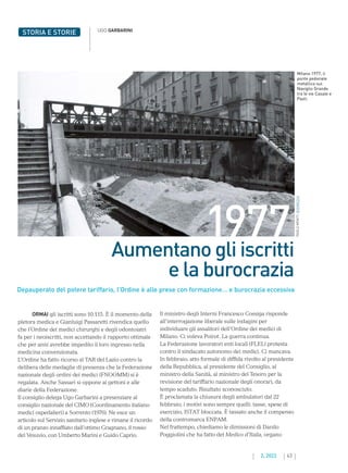 43
2. 2022
STORIA E STORIE UGO GARBARINI
ORMAI gli iscritti sono 10.115. È il momento della
pletora medica e Gianluigi Passaretti rivendica quello
che l’Ordine dei medici chirurghi e degli odontoiatri
fa per i neoiscritti, non accettando il rapporto ottimale
che per anni avrebbe impedito il loro ingresso nella
medicina convenzionata.
L’Ordine ha fatto ricorso al TAR del Lazio contro la
delibera delle medaglie di presenza che la Federazione
nazionale degli ordini dei medici (FNOOMM) si è
regalata. Anche Sassari si oppone ai gettoni e alle
diarie della Federazione.
Il consiglio delega Ugo Garbarini a presenziare al
consiglio nazionale del CIMO (Coordinamento italiano
medici ospedalieri) a Sorrento (1976). Ne esce un
articolo sul Servizio sanitario inglese e rimane il ricordo
di un pranzo innaffiato dall’ottimo Gragnano, il rosso
del Vesuvio, con Umberto Marini e Guido Caprio.
1977
Aumentano gli iscritti
e la burocrazia
Depauperato del potere tariffario, l’Ordine è alle prese con formazione… e burocrazia eccessiva
Il ministro degli Interni Francesco Cossiga risponde
all’interrogazione liberale sulle indagini per
individuare gli assalitori dell’Ordine dei medici di
Milano. Ci voleva Poirot. La guerra continua.
La Federazione lavoratori enti locali (FLEL) protesta
contro il sindacato autonomo dei medici. Ci mancava.
In febbraio, atto formale di diffida rivolto al presidente
della Repubblica, al presidente del Consiglio, al
ministro della Sanità, al ministro del Tesoro per la
revisione del tariffario nazionale degli onorari, da
tempo scaduto. Risultato sconosciuto.
È proclamata la chiusura degli ambulatori dal 22
febbraio; i motivi sono sempre quelli: tasse, spese di
esercizio, ISTAT bloccata. È tassato anche il compenso
della contromarca ENPAM.
Nel frattempo, chiediamo le dimissioni di Danilo
Poggiolini che ha fatto del Medico d’Italia, organo
Milano 1977, il
ponte pedonale
metallico sul
Naviglio Grande
tra le vie Casale e
Paoli.
PAOLO
MONTI,
WIKIMEDIA
 