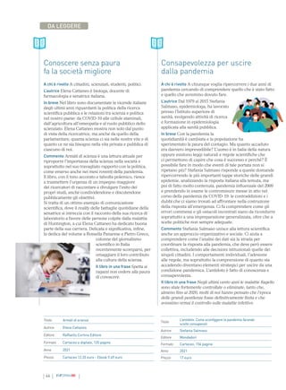 46 INFORMAMI
DA LEGGERE
Conoscere senza paura
fa la società migliore
A chi è rivolto A cittadini, scienziati, studenti, politici.
L’autrice Elena Cattaneo è biologa, docente di
farmacologia e senatrice italiana.
In breve Nel libro sono documentate le vicende italiane
degli ultimi anni riguardanti la politica della ricerca
scientifica pubblica e le relazioni tra scienza e politica
nel nostro paese: da COVID-19 alle cellule staminali,
dall’agricoltura all’omeopatia e al ruolo pubblico dello
scienziato. Elena Cattaneo mostra non solo dal punto
di vista della ricercatrice, ma anche da quello della
parlamentare, quanta scienza ci sia nelle nostre vite e di
quanto ce ne sia bisogno nella vita privata e pubblica di
ciascuno di noi.
Commento Armàti di scienza è una lettura attuale per
riproporre l’importanza della scienza nella società e
soprattutto nel suo travagliato rapporto con la politica,
come emerso anche nei mesi roventi della pandemia.
Il libro, con il tono accorato e talvolta polemico, riesce
a trasmettere l’urgenza di un impegno maggiore
dei ricercatori di raccontare e divulgare l’esito dei
propri studi, anche condividendone e discutendone
pubblicamente gli obiettivi.
Si tratta di un ottimo esempio di comunicazione
scientifica, dove il reality delle battaglie quotidiane della
senatrice si intreccia con il racconto della sua ricerca di
laboratorio a favore delle persone colpite dalla malattia
di Huntington, a cui Elena Cattaneo ha dedicato buona
parte della sua carriera. Delicata e significativa, infine,
la dedica del volume a Rossella Panarese e Pietro Greco,
colonne del giornalismo
scientifico in Italia
recentemente scomparsi, per
omaggiare il loro contributo
alla cultura della scienza.
Il libro in una frase Spetta ai
ragazzi non cedere alla paura
di conoscere.
Titolo Armàti di scienza
Autrice Elena Cattaneo
Editore Raffaello Cortina Editore
Formato Cartaceo e digitale, 120 pagine
Anno 2021
Prezzo Cartaceo 12,35 euro - Ebook 9,49 euro
Titolo
L’antidoto. Come sconfiggere la pandemia facendo
scelte consapevoli
Autrice Stefania Salmaso
Editore Mondadori
Formato Cartaceo, 156 pagine
Anno 2021
Prezzo 17 euro
Consapevolezza per uscire
dalla pandemia
A chi è rivolto A chiunque voglia ripercorrere i due anni di
pandemia cercando di comprendere quello che è stato fatto
e quello che avremmo dovuto fare.
L’autrice Dal 1979 al 2015 Stefania
Salmaso, epidemiologa, ha lavorato
presso l’Istituto superiore di
sanità, svolgendo attività di ricerca
e formazione in epidemiologia
applicata alla sanità pubblica.
In breve Con la pandemia la
quotidianità è cambiata e la popolazione ha
sperimentato la paura del contagio. Ma quanto accaduto
era davvero imprevedibile? L’uomo è in balia della natura
oppure esistono leggi naturali e regole scientifiche che
ci permettono di capire che cosa è successo e perché? È
possibile fare in modo che eventi di tale portata non si
ripetano più? Stefania Salmaso risponde a queste domande
ripercorrendo le più importanti tappe storiche delle grandi
epidemie, analizzando la risposta italiana alla temuta, ma
poi di fatto molto contenuta, pandemia influenzale del 2009
e prendendo in esame le contromisure messe in atto nel
corso della pandemia da COVID-19: le contraddizioni e i
dubbi che ci siamo trovati ad affrontare nella costruzione
della risposta all’emergenza. Ci fa comprendere come gli
errori commessi e gli ostacoli incontrati siano da ricondurre
soprattutto a una impreparazione generalizzata, oltre che a
scelte politiche non sempre adeguate.
Commento Stefania Salmaso unisce alla lettura scientifica
anche un approccio organizzativo e sociale. Ci aiuta a
comprendere come l’analisi dei dati sia la strada per
coordinare la risposta alla pandemia, che deve però essere
collettiva, includendo alle decisioni istituzionali quelle dei
singoli cittadini. I comportamenti individuali, l’adesione
alle regole, ma soprattutto la comprensione di quanto sta
accadendo diventano elementi strategici per uscire da una
condizione pandemica. L’antidoto è fatto di conoscenza e
consapevolezza.
Il libro in una frase Negli ultimi cento anni le malattie flagello
sono state fortemente controllate o eliminate, tanto che,
almeno fino al 2020, molti di noi hanno pensato che l’epoca
delle grandi pestilenze fosse definitivamente finita e che
avessimo ormai il controllo sulle malattie infettive.
 